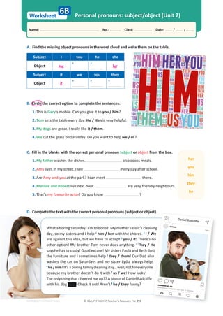 Worksheet
Name: പNo.: പClass: പDate: / /
EDITABLE/PHOTOCOPIABLE
Personal pronouns: subject/object (Unit 2)
C. Fill in the blanks with the correct personal pronoun subject or object from the box.
1. My father washes the dishes. also cooks meals.
2. Amy lives in my street. I see every day after school.
3. Are Amy and you at the park? I can meet there.
4. Matilde and Robert live next door. are very friendly neighbours.
5. That’s my favourite actor! Do you know ?
D. Complete the text with the correct personal pronouns (subject or object).
A. Find the missing object pronouns in the word cloud and write them on the table.
Subject I you he she
Object me
1 2
her
Subject it we you they
Object it
3 4 5
6B
What a boring Saturday! I’m so bored! My mother says it’s cleaning
day, so my sisters and I help 1
him / her with the chores. 2
I / We
are against this idea, but we have to accept 3
you / it! There’s no
other option! My brother Tom never does anything. 4
They / He
says he has to study! Good excuse! My sisters Paula and Beth dust
the furniture and I sometimes help 5
they / them! Our Dad also
washes the car on Saturdays and my sister Lydia always helps
6
he/him!It’saboringfamilycleaningday…well,notforeveryone
because my brother doesn’t do it with 7
us / we! How lucky!
The only thing that cheered me up?? A photo of Daniel Radcliffe
with his dog ! Check it out! Aren’t 8
he / they funny?
© ASA, FLY HIGH 7, Teacher’s Resource File 259
B. Circle the correct option to complete the sentences.
1. This is Gary’s mobile. Can you give it to you / him?
2. Tom sets the table every day. He / Him is very helpful.
3. My dogs are great. I really like it / them.
4. We cut the grass on Saturday. Do you want to help we / us?
her
you
him
they
he
ct).
ning
We
no
He
st
so
s
e
e
Daniel
Daniel Radcliffe
 