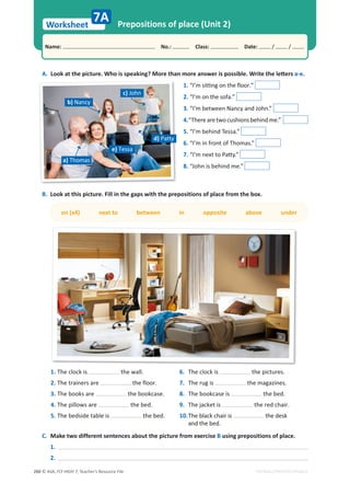 © ASA, FLY HIGH 7, Teacher’s Resource File
260
Worksheet
Name: പNo.: പClass: പDate: / /
EDITABLE/PHOTOCOPIABLE
A.ŽŽŬĂƚƚŚĞƉŝĐƚƵƌĞ͘tŚŽŝƐƐƉĞĂŬŝŶŐ͍DŽƌĞƚŚĂŶŵŽƌĞĂŶƐǁĞƌŝƐƉŽƐƐŝďůĞ͘tƌŝƚĞƚŚĞůĞƩĞƌƐ a-e.
1. “I’m sitting on the floor.”
2. “I’m on the sofa.”
3. “I’m between Nancy and John.”
4.“Therearetwocushionsbehindme.”
5. “I’m behind Tessa.”
6. “I’m in front of Thomas.”
7.͞/͛ŵŶĞǆƚƚŽWĂƩǇ͘͟
8. “John is behind me.”
Prepositions of place (Unit 2)
B. Look at this picture. Fill in the gaps with the prepositions of place from the box.
on (x4) next to between in opposite above under
7A
1. The clock is the wall.
2. The trainers are the floor.
3. The books are the bookcase.
4. The pillows are the bed.
5. The bedside table is the bed.
6. The clock is the pictures.
7. The rug is the magazines.
8. The bookcase is the bed.
9. The jacket is the red chair.
10.The black chair is the desk
and the bed.
C. Make two different sentences about the picture from exercise B using prepositions of place.
1.
2.
c) John
d) Patty
e) Tessa
a) Thomas
b) Nancy
 
