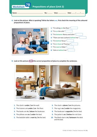 © ASA, FLY HIGH 7, Teacher’s Resource File 261
Worksheet
Name: പNo.: പClass: പDate: / /
EDITABLE/PHOTOCOPIABLE
Prepositions of place (Unit 2)
7B
1. The clock is under / on the wall.
2. The trainers are under / on the floor.
3. The books are in / above the bookcase.
4. The pillows are on / under the bed.
5. The bedside table is next to / in the bed.
6. The clock is above / on the pictures.
7. The rug is on / under the magazines.
8. The bookcase is opposite / in the bed.
9. The jacket is on / below the red chair.
10. The black chair is in / between the desk
and the bed.
A. Look at the picture. Who is speaking? Write the letters a-e. First check the meaning of the coloured
prepositions of place.
1. “I’m sitting on the floor.”
2. “I’m on the sofa.”
3. “I’m between Nancy and John.”
4. “There are two cushions behind me.”
5. “I’m behind Tessa.”
6. “I’m in front of Thomas.”
7. “I’m next to Patty.”
8. “John is behind me.”
c) John
d) Patty
e) Tessa
a) Thomas
b) Nancy
B. Look at this picture. Circle the correct preposition of place to complete the sentences.
 