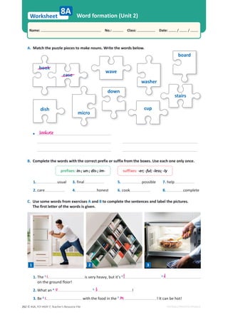 © ASA, FLY HIGH 7, Teacher’s Resource File
262
Worksheet
Name: പNo.: പClass: പDate: / /
EDITABLE/PHOTOCOPIABLE
Word formation (Unit 2)
A. Match the puzzle pieces to make nouns. Write the words below.
wave
washer
board
stairs
cup
dish
micro
down
book
case
8A
B. Complete the words with the correct prefix or suffix from the boxes. Use each one only once.
C. Use some words from exercises A and B to complete the sentences and label the pictures.
The first letter of the words is given.
1. The 1
is very heavy, but it’s 2 3
on the ground floor!
2. What an 4 5
!
3. Be 6
with the food in the 7
! It can be hot!
bookcase
•
prefixes: in-; un-; dis-; im- suffixes: -er; -ful; -less; -ly
1. usual
2. care
3. final
4. honest
5. possible
6. cook
7. help
8. complete
1 2 3
c f d
u b
c m
 