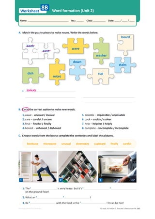 © ASA, FLY HIGH 7, Teacher’s Resource File 263
Worksheet
Name: പNo.: പClass: പDate: / /
EDITABLE/PHOTOCOPIABLE
Word formation (Unit 2)
A. Match the puzzle pieces to make nouns. Write the words below.
wave
washer
board
stairs
cup
dish
micro
down
book
ease
8B
C. Choose words from the box to complete the sentences and label the pictures.
bookcase microwave unusual downstairs cupboard finally careful
B.ŝƌĐůĞƚŚĞĐŽƌƌĞĐƚŽƉƟŽŶƚŽŵĂŬĞŶĞǁǁŽƌĚƐ͘
1. usual – unusual / inusual
2. care – careful / uncare
3. final – finalful / finally
4. honest – unhonest / dishonest
5. possible – impossible / unpossible
6. cook – cookly / cooker
7. help – helpless / helply
8. complete – imcomplete / incomplete
bookcase
•
1. The 1
is very heavy, but it’s 2 3
on the ground floor!
2. What an 4 5
!
3. Be 6
with the food in the 7
! It can be hot!
1 2 3
 