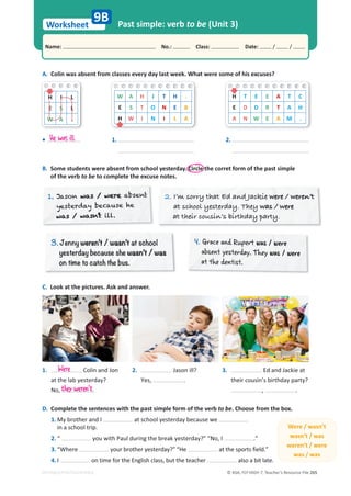 © ASA, FLY HIGH 7, Teacher’s Resource File 265
Worksheet
Name: പNo.: പClass: പDate: / /
EDITABLE/PHOTOCOPIABLE
Past simple: verb to be (Unit 3)
A. Colin was absent from classes every day last week. What were some of his excuses?
9B
B. Some students were absent from school yesterday. Circle the corret form of the past simple
of the verb to be to complete the excuse notes.
C. Look at the pictures. Ask and answer.
D. Complete the sentences with the past simple form of the verb to be. Choose from the box.
1. My brother and I at school yesterday because we
in a school trip.
2. “ you with Paul during the break yesterday?” “No, I .”
3. “Where your brother yesterday?” “He at the sports field.”
4. I on time for the English class, but the teacher also a bit late.
Were / wasn’t
wasn’t / was
weren’t / were
was / was
H I L
E S L
W A .
W A H J T H .
E S T O N E B
H W I N I L A
H T E E A T C
E D D R T A H
A N W E A M .
• 1. 2.
He was ill.
1.
1. Jason was / were absent
was /
was / were
was / were
s / were
was / wer
er
s / were
s / r
yesterday because he
was / wasn’t
was /
was / was
was / wasn’t
s / wasn’t
s /
was s
s wasn
was / wasn’t ill.
2. I’m sorry that Ed and Jackie were / weren’t
were / weren’t
ere / ere
we e / we en’t
at school yesterday. They was / were
wa we e
as / were
wa e e
at their cousin’s birthday party.
3.
3 Jenny weren’t / wasn’t at school
weren’t / wasn’t
yesterday because she wasn’t / was
wasn’t / was
on time to catch the bus.
4
4. Grace and Rupert was / were
was / were
absent yesterday. They was / were
was / were
at the dentist.
1. Colin and Jon
at the lab yesterday?
No, .
3. Ed and Jackie at
their cousin’s birthday party?
, .
2. Jason ill?
Yes, .
Were
they weren't
 