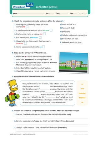 © ASA, FLY HIGH 7, Teacher’s Resource File
266
Worksheet
Name: പNo.: പClass: പDate: / /
EDITABLE/PHOTOCOPIABLE
Connectors (Unit 3)
B. Cross out the extra word in the sentences.
• Maths and or English are my favourite subjects.
1. I love films, so because I’m joining the Film Club.
2. Bart and Maggie don’t like school that much. However
Therefore, they don’t learn easily.
3. In the Sports Club I play tennis or but football.
4. I have PE today, but or I forgot my trainers at home.
A.DĂƚĐŚƚŚĞƚǁŽĐŽůƵŵŶƐƚŽŵĂŬĞƐĞŶƚĞŶĐĞƐ͘tƌŝƚĞƚŚĞůĞƩĞƌƐa-f.
1. In Springfield Elementary school you learn
science and
2. A lot of students attend this school because
3. Lisa has great marks at history, but
4. Bart hates school. Therefore,
5. Marge helps her children with their homework.
However,
6. Homer was excellent at maths, so
D. Rewrite the sentences using the connectors in brackets. Make the necessary changes.
1. Sue and Tina like the PE teacher. They also like the English teacher. (and)
2. Caroline was extremely happy. She finally passed the Spanish test. (because)
3. Today is Friday. We don’t have classes in the afternoon. (Therefore)
C. Complete the text with the connectors from the box.
Hello, my friends! As you all know, I hate school! The teachers and
the classes are boring, 1
I prefer skateboarding. I don’t
like doing homework 2
studying. My school isn’t that
cool and I hate lunches there 3
the food in the canteen
is awful! 4
, as you should also know… you can’t trust
what I say! School is our life 5
that’s what you need
to concentrate on! Without school you are NOTHING! That’s true!
Believe in your teachers and parents! Don’t believe in me!
p
He
th
lik
co
is
wh
to
Be
M
a
t
t
G
r
o
e
n
in
g
or
and
However
because
so
10A
a) she is terrible at PE.
b) he doesn’t study.
c) geography.
d) he helps his kids with calculations.
e) the teachers are nice.
f) Bart never wants her help.
 