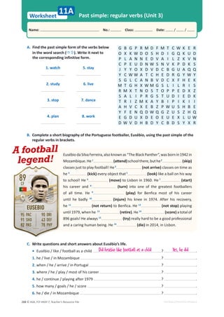 © ASA, FLY HIGH 7, Teacher’s Resource File
268
Worksheet
Name: പNo.: പClass: പDate: / /
EDITABLE/PHOTOCOPIABLE
Past simple: regular verbs (Unit 3)
11A
A. Find the past simple form of the verbs below
in the word search (Ö×). Write it next to
the corresponding infinitive form.
G B G P R M D F M T C W K E R
O X K W D O S H D I G Q K U D
P L A N N E D V A I L Z K V N
C P E U D N W S N V K P D K S
J Y Y O X D V D C B G U A Q Q
Y C W W A T C H E D R G Y W Y
S G L C A N B V D C X F H E K
M T G H X W M G S L I L R I S
R M X T N O S T O P P E D X Z
S A L I P R G S T U D I E D K
T R I Z M K A Y B I P I K I I
A H V C X E B Z P W U S H B E
Y F E N Q D W Q G Z U S Z H Q
E G D U X D E O E U E X L U W
D W V D H B D Y C B D S Y X R
1. watch 5. stay
2. study 6. live
3. stop 7. dance
4. plan 8. work
C. Write questions and short answers about Eusébio’s life.
• Eusébio / like / football as a child ? .
1. he / live / in Mozambique ? .
2. when / he / arrive / in Portugal ? .
3. where / he / play / most of his career ? .
4. he / continue / playing after 1979 ? .
5. how many / goals / he / score ? .
6. he / die / in Mozambique ? .
B. Complete a short biography of the Portuguese footballer, Eusébio, using the past simple of the
regular verbs in brackets.
EusébiodaSilvaFerreira,alsoknownas“TheBlackPanther”,wasbornin1942in
Mozambique.He1
(attend)schoolthere,buthe2
(skip)
classes just to play football! He3
(not arrive) classes on time as
he 4
(kick) every object that5
(look) like a ball on his way
to school! He 6
(move) to Lisbon in 1960. He 7
(start)
his career and 8
(turn) into one of the greatest footballers
of all time. He 9
(play) for Benfica most of his career
until he badly 10
(injure) his knee in 1974. After his recovery,
he 11
(not return) to Benfica. He 12
(not stop) playing
until 1979, when he 13
(retire). He 14
(score) a total of
896 goals! He always 15
(try) really hard to be a good professional
and a caring human being. He 16
(die) in 2014, in Lisbon.
A football
legend!
Did Eusébio like football as a child Yes, he did
 