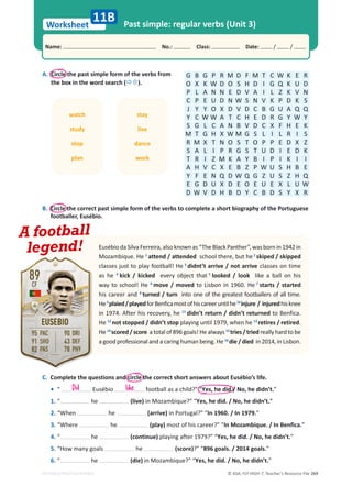 © ASA, FLY HIGH 7, Teacher’s Resource File 269
Worksheet
Name: പNo.: പClass: പDate: / /
EDITABLE/PHOTOCOPIABLE
Past simple: regular verbs (Unit 3)
11B
A. Circle the past simple form of the verbs from
the box in the word search (Ö×).
G B G P R M D F M T C W K E R
O X K W D O S H D I G Q K U D
P L A N N E D V A I L Z K V N
C P E U D N W S N V K P D K S
J Y Y O X D V D C B G U A Q Q
Y C W W A T C H E D R G Y W Y
S G L C A N B V D C X F H E K
M T G H X W M G S L I L R I S
R M X T N O S T O P P E D X Z
S A L I P R G S T U D I E D K
T R I Z M K A Y B I P I K I I
A H V C X E B Z P W U S H B E
Y F E N Q D W Q G Z U S Z H Q
E G D U X D E O E U E X L U W
D W V D H B D Y C B D S Y X R
C. Complete the questions and circle the correct short answers about Eusébio’s life.
• “ Eusébio football as a child?” “Yes, he did./ No, he didn’t.”
1. “ he (live) in Mozambique?” “Yes, he did. / No, he didn’t.”
2. “When he (arrive) in Portugal?” “In 1960. / In 1979.”
3. “Where he (play) most of his career?” “In Mozambique. / In Benfica.”
4. “ he (continue) playing after 1979?” “Yes, he did. / No, he didn’t.”
5. “How many goals he (score)?” “896 goals. / 2014 goals.”
6. “ he (die) in Mozambique?” “Yes, he did. / No, he didn’t.”
B. Circle the correct past simple form of the verbs to complete a short biography of the Portuguese
footballer, Eusébio.
EusébiodaSilvaFerreira,alsoknownas“TheBlackPanther”,wasbornin1942in
Mozambique. He 1
attend / attended school there, but he2
skiped / skipped
classes just to play football! He 3
didnt’t arrive / not arrive classes on time
as he 4
kick / kicked every object that 5
looked / look like a ball on his
way to school! He 6
move / moved to Lisbon in 1960. He 7
starts / started
his career and 8
turned / turn into one of the greatest footballers of all time.
He9
plaied/playedforBenficamostofhiscareeruntilhe10
injure / injuredhisknee
in 1974. After his recovery, he 11
didn’t return / didn’t returned to Benfica.
He 12
not stopped / didn’t stop playing until 1979, when he 13
retires / retired.
He 14
scored / score a total of 896 goals! He always 15
tries / tried really hard to be
a good professional and a caring human being. He 16
die / died in 2014, in Lisbon.
watch
study
stop
plan
stay
live
dance
work
A football
legend!
Did like
 