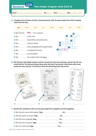 © ASA, FLY HIGH 7, Teacher’s Resource File
270
Worksheet
Name: പNo.: പClass: പDate: / /
EDITABLE/PHOTOCOPIABLE
Past simple: irregular verbs (Unit 3)
C.ZĞǁƌŝƚĞƚŚĞƐĞŶƚĞŶĐĞƐŝŶƚŚĞĐŽƌƌĞĐƚƉĂƐƚƐŝŵƉůĞĨŽƌŵ;ŶĞŐĂƟǀĞĂŶĚŝŶƚĞƌƌŽŐĂƟǀĞͿ͘
1. Mrs Preston saw an old student. Neg.: Int.:
2. She ate a giant ice cream. Neg.: Int.:
3. She did some shopping. Neg.: Int.:
4. She went to a museum. Neg.: Int.:
5. She ran in the park. Neg.: Int.:
12A
A. Complete the sentences and the crossword puzzle with the past simple form of the irregular
verbs from the box.
go have buy do send swim see catch
1. Mrs Preston to a museum.
2. She in the river.
3. She new clothes and accessories.
4. She a taxi to school.
5. She some shopping at the supermarket.
6. She a sandwich for lunch.
7. She an old student.
8. She her students text messages.
B. Mrs Preston, the English teacher, lost her memory for two hours during a school trip. No one
could find her! The pictures below show what she had in her pocket. Label them with some
sentences from exercise A to find out what she did during those two hours!
1.
went
2. 3.
W E N T
8
7
6
5
4
3
2
1
 