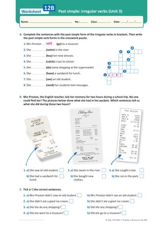 © ASA, FLY HIGH 7, Teacher’s Resource File 271
Worksheet
Name: പNo.: പClass: പDate: / /
EDITABLE/PHOTOCOPIABLE
Past simple: irregular verbs (Unit 3)
C. Tick () the correct sentences.
1. a) Mrs Preston didn’t saw an old student. b) Mrs Preston didn’t see an old student.
2. a) She didn’t eat a giant ice cream. b) She didn’t ate a giant ice cream.
3. a) Did she do any shopping? b) Did she any shopping?
4. a) Did she went to a museum? b) Did she go to a museum?
12B
A. Complete the sentences with the past simple form of the irregular verbs in brackets. Then write
the past simple verb forms in the crossword puzzle.
1. Mrs Preston (go) to a museum.
2. She (swim) in the river.
3. She (buy) ten new dresses.
4. She (catch) a taxi to school.
5. She (do) some shopping at the supermarket.
6. She (have) a sandwich for lunch.
7. She (see) an old student.
8. She (send) her students text messages.
B. Mrs Preston, the English teacher, lost her memory for two hours during a school trip. No one
ĐŽƵůĚĮŶĚŚĞƌ͊dŚĞƉŝĐƚƵƌĞƐďĞůŽǁƐŚŽǁǁŚĂƚƐŚĞŚĂĚŝŶŚĞƌƉŽĐŬĞƚƐ͘tŚŝĐŚƐĞŶƚĞŶĐĞƐƚĞůůƵƐ
what she did during those two hours?
1. a) She saw an old student.
b) She had a sandwich for
lunch.
3.a) She caught a taxi.
b) She ran in the park.
2.a) She swam in the river.
b) She bought new
clothes.
went
W E N T
8
7
6
5
4
3
2
1
 