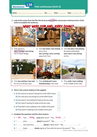 © ASA, FLY HIGH 7, Teacher’s Resource File 273
Worksheet
Name: പNo.: പClass: പDate: / /
EDITABLE/PHOTOCOPIABLE
Past continuous (Unit 4)
B. Tick () the correct sentence in the negative.
1. a) Tom and Jerry weren’t having fun at the Eiffel Tower.
b) Tom and Jerry not having fun at the Eiffel Tower.
2. a) Tom wasn’t not waiting for Kayla at the bus stop.
b) Tom wasn’t waiting for Kayla at the bus stop.
3. a) They didn’t were walking in the middle of the park.
b) They weren’t walking in the middle of the park.
A. Look at the scenes from the film Tom  Jerry and circle the correct past continuous form of the
verbs to complete the sentences.
13B
1. Tom and Jerry
were having / was having
fun in Tower Bridge.
4. Tom was waiting / was wait
for Jerry at the bus stop.
3. Tom was play / was playing
the piano while Kayla
were stare / was staring
at him.
6. They walk / were walking
in the middle of the road.
2. Tom was chase / was chasing
Jerry; Jerry
was running / were running
away from Tom.
5. They skateboard / were
skateboarding in the road.
C. Complete the questions and the short answers.
• “ Tom (run) after Jerry?” “Yes, .”
1. “ Jerry (play) the guitar?” “No, .”
2. “ Tom and Jerry (drive) in New York?” “No, .”
3. “ Kayla (look) angrily at Tom while he was on the piano?” “Yes, .”
was running he was
What were Tom and Jerry doing?
What were Tom and Jerry doing?
 