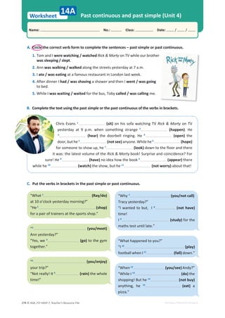 © ASA, FLY HIGH 7, Teacher’s Resource File
274
Worksheet
Name: പNo.: പClass: പDate: / /
EDITABLE/PHOTOCOPIABLE
Past continuous and past simple (Unit 4)
14A
A. Circle the correct verb form to complete the sentences – past simple or past continuous.
1. Tom and I were watching / watched Rick  Morty on TV while our brother
was sleeping / slept.
2. Ann was walking / walked along the streets yesterday at 7 a.m.
3. I ate / was eating at a famous restaurant in London last week.
4. After dinner I had / was shaving a shower and then I went / was going
to bed.
5. While I was waiting / waited for the bus, Toby called / was calling me.
B. Complete the text using the past simple or the past continuous of the verbs in brackets.
Chris Evans 1
(sit) on his sofa watching TV Rick  Morty on TV
yesterday at 9 p.m. when something strange 2
(happen). He
3
(hear) the doorbell ringing. He 4
(open) the
door, but he 5
(not see) anyone. While he 6
(hope)
for someone to show up, he 7
(look) down to the floor and there
it was: the latest volume of the Rick  Morty book! Surprise and coincidence? For
sure! He 8
(have) no idea how the book 9
(appear) there
while he 10
(watch) the show, but he 11
(not worry) about that!
C. Put the verbs in brackets in the past simple or past continuous.
“What 1
(Ray/do)
at 10 o’clock yesterday morning?”
“He2
(shop)
for a pair of trainers at the sports shop.”
“3
(you/meet)
Ann yesterday?”
“Yes, we 4
(go) to the gym
together.”
“5
(you/enjoy)
your trip?”
“Not really! It 6
(rain) the whole
time!”
“Why 7
(you/not call)
Tracy yesterday?”
“I wanted to but, I 8
(not have)
time!
I 9
(study) for the
maths test until late.”
“What happened to you?”
“I 10
(play)
football when I 11
(fall) down.”
“When 12
(you/see) Andy?”
“While I 13
(do) the
shopping! But he 14
(not buy)
anything, he 15
(eat) a
pizza.”
 