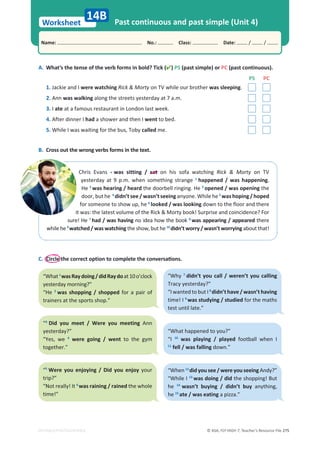 © ASA, FLY HIGH 7, Teacher’s Resource File 275
Worksheet
Name: പNo.: പClass: പDate: / /
EDITABLE/PHOTOCOPIABLE
Past continuous and past simple (Unit 4)
14B
B. Cross out the wrong verbs forms in the text.
Chris Evans • was sitting / sat on his sofa watching Rick  Morty on TV
yesterday at 9 p.m. when something strange 1
happened / was happening.
He 2
was hearing / heard the doorbell ringing. He 3
opened / was opening the
door, but he 4
didn’t see / wasn’t seeing anyone. While he 5
was hoping / hoped
for someone to show up, he 6
looked / was looking down to the floor and there
it was: the latest volume of the Rick  Morty book! Surprise and coincidence? For
sure! He 7
had / was having no idea how the book 8
was appearing / appeared there
while he 9
watched / was watching the show, but he 10
didn’t worry / wasn’t worrying about that!
C. ŝƌĐůĞƚŚĞĐŽƌƌĞĐƚŽƉƚŝŽŶƚŽĐŽŵƉůĞƚĞƚŚĞĐŽŶǀĞƌƐĂƟŽŶƐ͘
A. What’s the tense of the verb forms in bold? Tick () PS (past simple) or PC (past continuous).
PS PC
1. Jackie and I were watching Rick  Morty on TV while our brother was sleeping.
2. Ann was walking along the streets yesterday at 7 a.m.
3. I ate at a famous restaurant in London last week.
4. After dinner I had a shower and then I went to bed.
5. While I was waiting for the bus, Toby called me.
“What1
wasRaydoing/didRaydoat10o’clock
yesterday morning?”
“He 2
was shopping / shopped for a pair of
trainers at the sports shop.”
“Why 7
didn’t you call / weren’t you calling
Tracy yesterday?”
“I wanted to but I 8
didn’t have / wasn’t having
time! I 9
was studying / studied for the maths
test until late.”
“3
Did you meet / Were you meeting Ann
yesterday?”
“Yes, we 4
were going / went to the gym
together.”
“5
Were you enjoying / Did you enjoy your
trip?”
“Not really! It 6
was raining / rained the whole
time!”
“What happened to you?”
“I 10
was playing / played football when I
11
fell / was falling down.”
“When 12
did you see / were you seeing Andy?”
“While I 13
was doing / did the shopping! But
he 14
wasn’t buying / didn’t buy anything,
he 15
ate / was eating a pizza.”
 