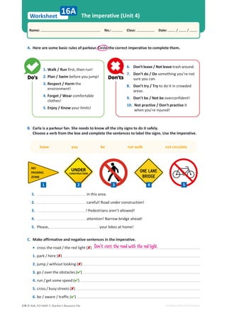 © ASA, FLY HIGH 7, Teacher’s Resource File
278
Worksheet
Name: പNo.: പClass: പDate: / /
EDITABLE/PHOTOCOPIABLE
The imperative (Unit 4)
A. Here are some basic rules of parkour. Circle the correct imperative to complete them.
B. Carla is a parkour fan. She needs to know all the city signs to do it safely.
Choose a verb from the box and complete the sentences to label the signs. Use the imperative.
16A
1. Walk / Run first, then run!
2. Plan / Swim before you jump!
3. Respect / Harm the
environment!
4. Forget / Wear comfortable
clothes!
5. Enjoy / Know your limits!
6. Don’t leave / Not leave trash around.
7. Don’t do / Do something you’re not
sure you can.
8. Don’t try / Try to do it in crowded
areas.
9. Don’t be / Not be overconfident!
10. Not practise / Don’t practise it
when you’re injured!
1. in this area.
2. careful! Road under construction!
3. ! Pedestrians aren’t allowed!
4. attention! Narrow bridge ahead!
5. Please, your bikes at home!
leave pay be not walk not circulate
C. Make affirmative and negative sentences in the imperative.
• cross the road / the red light ()
1. park / here ()
2. jump / without looking ()
3. go / over the obstacles ()
4. run / get some speed ()
5. cross / busy streets ()
6. be / aware / traffic ()
Don't cross the road with the red light.
1 2 3 5
4
 