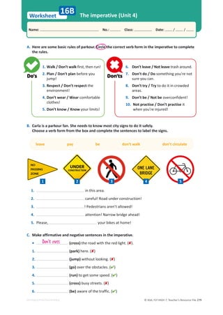 © ASA, FLY HIGH 7, Teacher’s Resource File 279
Worksheet
Name: പNo.: പClass: പDate: / /
EDITABLE/PHOTOCOPIABLE
The imperative (Unit 4)
A. 
,ĞƌĞĂƌĞƐŽŵĞďĂƐŝĐƌƵůĞƐŽĨƉĂƌŬŽƵƌ͘ŝƌĐůĞƚŚĞĐŽƌƌĞĐƚǀĞƌďĨŽƌŵŝŶƚŚĞŝŵƉĞƌĂƟǀĞƚŽĐŽŵƉůĞƚĞ
the rules.
B. Carla is a parkour fan. She needs to know most city signs to do it safely.
Choose a verb form from the box and complete the sentences to label the signs.
16B
leave pay be don’t walk don’t circulate
C. Make affirmative and negative sentences in the imperative.
• (cross) the road with the red light. ().
1. (park) here. ()
2. (jump) without looking. ()
3. (go) over the obstacles. ()
4. (run) to get some speed. ()
5. (cross) busy streets. ()
6. (be) aware of the traffic. ()
1. Walk / Don’t walk first, then run!
2. Plan / Don’t plan before you
jump!
3. Respect / Don’t respect the
environment!
4. Don’t wear / Wear comfortable
clothes!
5. Don’t know / Know your limits!
6. Don’t leave / Not leave trash around.
7. Don’t do / Do something you’re not
sure you can.
8. Don’t try / Try to do it in crowded
areas.
9. Don’t be / Not be overconfident!
10. Not practise / Don’t practise it
when you’re injured!
Don't cross
1. in this area.
2. careful! Road under construction!
3. ! Pedestrians aren’t allowed!
4. attention! Narrow bridge ahead!
5. Please, your bikes at home!
1 2 3 5
4
 