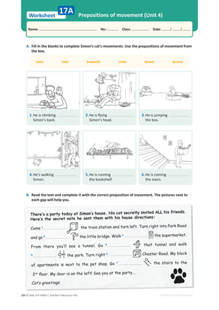 © ASA, FLY HIGH 7, Teacher’s Resource File
280
Worksheet
Name: പNo.: പClass: പDate: / /
EDITABLE/PHOTOCOPIABLE
Prepositions of movement (Unit 4)
A. Fill in the blanks to complete Simon’s cat’s movements. Use the prepositions of movement from
the box.
17A
1.He is climbing
Simon’s back.
over into towards onto down across
B. Read the text and complete it with the correct preposition of movement. The pictures next to
each gap will help you.
2.He is flying
Simon’s head.
3.He is jumping
the box.
4.He’s walking
Simon.
5.He is running
the bookshelf.
6.He is coming
the stairs.
7KHUH·VDSDUWWRGDDW6LPRQ·V KRXVH+LVFDWVHFUHWOLQYLWHG$//KLV IULHQGV
+HUH·VWKH VHFUHWQRWH KHVHQWWKHPZLWK KLV KRXVH GLUHFWLRQV
Come 1 the train station and turn left. Turn right into Park Road
and go 2
2 the little bridge. Walk 3 the supermarket.
)URP WKHUH RX·OO VHH D WXQQHO *R 4 that tunnel and walk
5 the park. Turn right 6 Chester Road. My block
RI DSDUWPHQWV LV QH[W WR WKH SHW VKRS *R 7 the stairs to the
2nd
ÁRRU 0GRRULVRQWKH OHIW6HHRXDWWKHSDUW
DW·VJUHHWLQJV
 