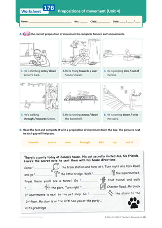 © ASA, FLY HIGH 7, Teacher’s Resource File 281
Worksheet
Name: പNo.: പClass: പDate: / /
EDITABLE/PHOTOCOPIABLE
Prepositions of movement (Unit 4)
17B
A. Circle the correct preposition of movement to complete Simon’s cat’s movements.
B. 
ZĞĂĚƚŚĞƚĞǆƚĂŶĚĐŽŵƉůĞƚĞŝƚǁŝƚŚĂƉƌĞƉŽƐŝƟŽŶŽĨŵŽǀĞŵĞŶƚĨƌŽŵƚŚĞďŽǆ͘dŚĞƉŝĐƚƵƌĞƐŶĞǆƚ
to each gap will help you.
towards across over through into up out of
7KHUH·VDSDUWWRGDDW6LPRQ·V KRXVH+LVFDWVHFUHWOLQYLWHG$//KLV IULHQGV
+HUH·VWKH VHFUHWQRWH KH VHQWWKHPZLWK KLV KRXVH GLUHFWLRQV
Come 1 the train station and turn left. Turn right into Park Road
and go 2
2 the little bridge. Walk 3 the supermarket.
)URP WKHUH RX·OO VHH D WXQQHO *R 4 that tunnel and walk
5 the park. Turn right 6 Chester Road. My block
RI DSDUWPHQWV LV QH[W WR WKH SHW VKRS *R 7 the stairs to the
2nd
ÁRRU 0GRRULVRQWKH OHIW6HHRXDWWKHSDUW
DW·VJUHHWLQJV
1.He is climbing onto / down
Simon’s back.
2.He is flying towards / over
Simon’s head.
3.He is jumping into / out of
the box.
4.He’s walking
through / towards Simon.
5.He is running across / down
the bookshelf.
6.He is coming down / over
the stairs.
 