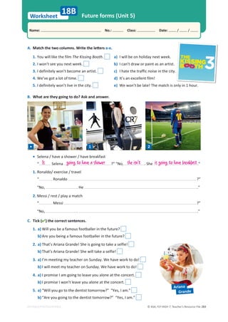 © ASA, FLY HIGH 7, Teacher’s Resource File 283
Worksheet
Name: പNo.: പClass: പDate: / /
EDITABLE/PHOTOCOPIABLE
Future forms (Unit 5)
A. DĂƚĐŚƚŚĞƚǁŽĐŽůƵŵŶƐ͘tƌŝƚĞƚŚĞůĞƩĞƌƐa-e.
B. What are they going to do? Ask and answer.
18B
1. You will like the film The Kissing Booth. a) I will be on holiday next week.
2. I won’t see you next week. b) I can’t draw or paint as an artist.
3. I definitely won’t become an artist. c) I hate the traffic noise in the city.
4. We’ve got a lot of time. d) It’s an excellent film!
5. I definitely won’t live in the city. e) We won’t be late! The match is only in 1 hour.
C. Tick () the correct sentences.
1. a) Will you be a famous footballer in the future?
b) Are you being a famous footballer in the future?
2. a) That’s Ariana Grande! She is going to take a selfie!
b) That’s Ariana Grande! She will take a selfie!
3. a) I’m meeting my teacher on Sunday. We have work to do!
b) I will meet my teacher on Sunday. We have work to do!
4. a) I promise I am going to leave you alone at the concert.
b) I promise I won’t leave you alone at the concert.
5. a) “Will you go to the dentist tomorrow?” “Yes, I am.”
b) “Are you going to the dentist tomorrow?” “Yes, I am.”
• 1 2
• Selena / have a shower / have breakfast
“ Selena ?” “No, . She .”
1. Ronaldo/ exercise / travel
“ Ronaldo ?”
“No, . He .”
2. Messi / rest / play a match
“ Messi ?”
“No, . .”
Is going to have a shower she isn't is going to have breakfast
Ariana
Grande
 