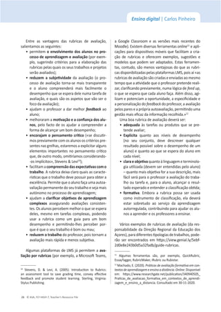 © ASA, FLY HIGH 7, Teacher’s Resource File
26
Ensino digital | Carlos Pinheiro
ŶƚƌĞ ĂƐ ǀĂŶƚĂŐĞŶƐ ĚĂƐ ƌƵďƌŝĐĂƐ ĚĞ ĂǀĂůŝĂĕĆŽ͕
ƐĂůŝĞŶƚĂŵŽƐĂƐƐĞŐƵŝŶƚĞƐ͗
ͻ
ƉĞƌŵŝƚĞŵŽĞŶǀŽůǀŝŵĞŶƚŽĚŽƐĂůƵŶŽƐŶŽƉƌŽͲ
ĐĞƐƐŽĚĞĂƉƌĞŶĚŝǌĂŐĞŵĞĂǀĂůŝĂĕĆŽ;ƉŽƌĞǆĞŵ-
ƉůŽ͕ ƐƵŐĞƌŝŶĚŽ ĐƌŝƚĠƌŝŽƐ ƉĂƌĂ Ă ĞůĂďŽƌĂĕĆŽ ĚĂƐ
ƌƵďƌŝĐĂƐƉĞůĂƐƋƵĂŝƐŽƐƐĞƵƐƚƌĂďĂůŚŽƐĞƉƌŽũĞƚŽƐ
ƐĞƌĆŽĂǀĂůŝĂĚŽƐͿ͖
ͻ
ƌĞĚƵǌĞŵ Ă ƐƵďũĞƟǀŝĚĂĚĞ da avaliação (o pro-
cesso de avaliação torna-se mais transparente
e o aluno compreenderá mais facilmente o
ĚĞƐĞŵƉĞŶŚŽƋƵĞƐĞĞƐƉĞƌĂĚĞůĞŶƵŵĂƚĂƌĞĨĂĚĞ
ĂǀĂůŝĂĕĆŽ͕ĞƋƵĂŝƐƐĆŽŽƐĂƐƉĞƚŽƐƋƵĞǀĆŽƐĞƌŽ
ĨŽĐŽĚĂĂǀĂůŝĂĕĆŽͿ͖
ͻ
ĂũƵĚĂŵŽƉƌŽĨĞƐƐŽƌĂĚĂƌŵĞůŚŽƌ feedback ao
ĂůƵŶŽ͖
ͻ
ŵĞůŚŽƌĂƌĂŵĂŵŽƟǀĂĕĆŽĞĂĐŽŶĮĂŶĕĂĚŽƐĂůƵͲ
nos͕ pelo facto de os ajudar a compreender a
ĨŽƌŵĂĚĞĂůĐĂŶĕĂƌƵŵďŽŵĚĞƐĞŵƉĞŶŚŽ͖
ͻ
ĞŶĐŽƌĂũĂŵŽƉĞŶƐĂŵĞŶƚŽĐƌşƟĐŽ(ͨƐĞĚŝƐĐƵƟƌ-
mos previamente com os alunos os critérios pre-
ƐĞŶƚĞƐŶĂƐŐƌĞůŚĂƐ͕ĞƐƚĂƌĞŵŽƐĂĞǆƉůŝĐŝƚĂƌĂůŐƵŶƐ
ĞůĞŵĞŶƚŽƐŝŵƉŽƌƚĂŶƚĞƐŶŽƉĞŶƐĂŵĞŶƚŽĐƌşƟĐŽ
ƋƵĞ͕ĚĞŽƵƚƌŽŵŽĚŽ͕ŽŵŝƟƌşĂŵŽƐĐŽŶƐŝĚĞƌĂŶĚŽͲ
ͲŽƐŝŵƉůşĐŝƚŽƐ͕ͩ^ƚĞǀĞŶƐΘĞǀŝϭϬ
Ϳ͖
ͻ
ĨĂĐŝůŝƚĂŵĂĐŽŵƉƌĞĞŶƐĆŽĚĂƐĞǆƉĞĐƚĂƟǀĂƐĐŽŵŽ
ƚƌĂďĂůŚŽ͘ƌƵďƌŝĐĂĚĞŝǆĂĐůĂƌŽƋƵĂŝƐĂƐĐĂƌĂĐƚĞ-
ƌşƐƟĐĂƐƋƵĞŽƚƌĂďĂůŚŽĚĞǀĞƉŽƐƐƵŝƌƉĂƌĂŽďƚĞƌĂ
ĞǆĐĞůġŶĐŝĂ͘WĞƌŵŝƚĞƋƵĞŽĂůƵŶŽĨĂĕĂƵŵĂĂƵƚŽĂ-
ǀĂůŝĂĕĆŽƉĞƌŵĂŶĞŶƚĞĚŽƐĞƵƚƌĂďĂůŚŽĞƐĞũĂŵĂŝƐ
ĂƵƚſŶŽŵŽŶŽƉƌŽĐĞƐƐŽĚĞĂƉƌĞŶĚŝǌĂŐĞŵ͖
ͻ
ĂũƵĚĂŵĂĐůĂƌŝĮĐĂƌŽďũĞƟǀŽƐĚĞĂƉƌĞŶĚŝǌĂŐĞŵ
ĐŽŵƉůĞǆŽƐ assegurando avaliações consisten-
ƚĞƐ͘KƐĂůƵŶŽƐƉĞƌĐĞďĞŵŵĞůŚŽƌŽƋƵĞƐĞĞƐƉĞƌĂ
ĚĞůĞƐ͕ŵĞƐŵŽĞŵƚĂƌĞĨĂƐĐŽŵƉůĞǆĂƐ͕ƉŽĚĞŶĚŽ
usar a rubrica como um guia para um bom
ĚĞƐĞŵƉĞŶŚŽ Ğ ƉĞƌŵŝƟŶĚŽͲůŚĞƐ ƉĞƌĐĞďĞƌ ƉŽƌ-
ƋƵĞĠƋƵĞŽƐĞƵƚƌĂďĂůŚŽĠďŽŵŽƵŵĂƵ͖
ͻ
ƌĞĚƵǌĞŵŽƚƌĂďĂůŚŽĚŽƉƌŽĨĞƐƐŽƌ͕ƉŽŝƐƚŽƌŶĂŵĂ
ĂǀĂůŝĂĕĆŽŵĂŝƐƌĄƉŝĚĂĞŵĞŶŽƐƐƵďũĞƟǀĂ͘
Algumas plataformas de LMS já permitem a avaͲ
ůŝĂĕĆŽƉŽƌƌƵďƌŝĐĂƐ;ƉŽƌĞǆĞŵƉůŽ͕ĂDŝĐƌŽƐŽŌdĞĂŵƐ͕
ϭϬ
 ^ƚĞǀĞŶƐ͕ ͘ Θ Ğǀŝ͕ ͘ ;ϮϬϬϱͿ͘ /ŶƚƌŽĚƵĐƟŽŶ ƚŽ ZƵďƌŝĐƐ͗
ĂŶ ĂƐƐĞƐƐŵĞŶƚ ƚŽŽů ƚŽ ƐĂǀĞ ŐƌĂĚŝŶŐ ƟŵĞ͕ ĐŽŶǀĞǇ ĞīĞĐƟǀĞ
ĨĞĞĚďĂĐŬ ĂŶĚ ƉƌŽŵŽƚĞ ƐƚƵĚĞŶƚ ůĞĂƌŶŝŶŐ͘ ^ƚĞƌůŝŶŐ͕ sŝƌŐŝŶŝĂ͗
^ƚǇůƵƐWƵďůŝƐŚŝŶŐ͘
Ă 'ŽŽŐůĞ ůĂƐƐƌŽŽŵ Ğ ĂƐ ǀĞƌƐƁĞƐ ŵĂŝƐ ƌĞĐĞŶƚĞƐ ĚŽ
DŽŽĚůĞͿ͘ǆŝƐƚĞŵĚŝǀĞƌƐĂƐĨĞƌƌĂŵĞŶƚĂƐonlineϭϭ
e apli-
ĐĂĕƁĞƐƉĂƌĂĚŝƐƉŽƐŝƟǀŽƐŵſǀĞŝƐƋƵĞĨĂĐŝůŝƚĂŵĂĐƌŝĂ-
ĕĆŽ ĚĞ ƌƵďƌŝĐĂƐ Ğ ŽĨĞƌĞĐĞŵ ĞǆĞŵƉůŽƐ͕ ƐƵŐĞƐƚƁĞƐ Ğ
modelos que podem ser adaptados. Estas ferramen-
ƚĂƐ͕ĐŽŶƚƵĚŽ͕ƐĆŽŵĞŶŽƐǀĂŶƚĂũŽƐĂƐĚŽƋƵĞĂƐƌƵďƌŝ-
ĐĂƐĚŝƐƉŽŶŝďŝůŝǌĂĚĂƐƉĞůĂƐƉůĂƚĂĨŽƌŵĂƐD^͕ƉŽŝƐĂşͨĂƐ
rubricas de avaliação são criadas e enviadas ao mesmo
ƚĞŵƉŽƋƵĞĂĂƟǀŝĚĂĚĞƋƵĞŽƉƌŽĨĞƐƐŽƌƉƌĞƚĞŶĚĞƌĞĂůŝ-
ǌĂƌ͕ĐůĂƌŝĮĐĂŶĚŽƉƌĞǀŝĂŵĞŶƚĞ͕ŶƵŵĂůſŐŝĐĂĚĞĨĞĞĚƵƉ͕
ŽƋƵĞƐĞĞƐƉĞƌĂƋƵĞĐĂĚĂĂůƵŶŽĨĂĕĂ͘ůĠŵĚŝƐƐŽ͕ĂŐŝ-
ůŝǌĂŵĞƉŽƚĞŶĐŝĂŵĂŽƉŽƌƚƵŶŝĚĂĚĞ͕ĂĞƐƉĞĐŝĮĐŝĚĂĚĞĞ
a personalização do feedbackĚŽƉƌŽĨĞƐƐŽƌ͕ĂĂǀĂůŝĂĕĆŽ
ƉĞůŽƐƉĂƌĞƐĞĂƉƌſƉƌŝĂĂƵƚŽĂǀĂůŝĂĕĆŽ͕ƉĞƌŵŝƟŶĚŽƵŵĂ
ŐĞƐƚĆŽŵĂŝƐĞĮĐĂǌĚĂŝŶĨŽƌŵĂĕĆŽƌĞĐŽůŚŝĚĂͩ͘ϭϮ
hŵĂďŽĂƌƵďƌŝĐĂĚĞĂǀĂůŝĂĕĆŽĚĞǀĞƌĄƐĞƌ͗
ͻ
ĂĚĞƋƵĂĚĂ ăƐ ƚĂƌĞĨĂƐ ŽƵ ƉƌŽĚƵƚŽƐ ƋƵĞ ƐĞ ƉƌĞ-
ƚĞŶĚĞĂǀĂůŝĂƌ͖
ͻ
ǆƉůşĐŝƚĂ ƋƵĂŶƚŽ ĂŽƐ ŶşǀĞŝƐ ĚĞ ĚĞƐĞŵƉĞŶŚŽ
;ŶŽ ƐĞƵ ĐŽŶũƵŶƚŽ͕ ĚĞǀĞ ĚĞƐĐƌĞǀĞƌ ƋƵĂůƋƵĞƌ
ƌĞƐƵůƚĂĚŽƉŽƐƐşǀĞůƐŽďƌĞŽĚĞƐĞŵƉĞŶŚŽĚĞƵŵ
aluno) e quanto ao que se espera do aluno em
ĐĂĚĂŶşǀĞů͖
ͻ
ĐůĂƌĂĞŽďũĞƟǀĂƋƵĂŶƚŽăůŝŶŐƵĂŐĞŵĞƚĞƌŵŝŶŽůŽ-
ŐŝĂƵƟůŝǌĂĚĂ;ĚĞǀĞŵƐĞƌĞŶƚĞŶĚŝĚĂƐƉĞůŽĂůƵŶŽͿ
ʹƋƵĂŶƚŽŵĂŝƐŽďũĞƟǀĂĨŽƌĂƐƵĂĚĞƐĐƌŝĕĆŽ͕ŵĂŝƐ
fácil será para o professor a avaliação do traba-
ůŚŽŽƵƚĂƌĞĨĂĞ͕ƉĂƌĂŽĂůƵŶŽ͕ĂůĐĂŶĕĂƌŽƌĞƐƵů-
ƚĂĚŽĞƐƉĞƌĂĚŽĞĞŶƚĞŶĚĞƌĂĐůĂƐƐŝĮĐĂĕĆŽŽďƟĚĂ͖
ͻ
ĨŽƌŵĂƟǀĂ. Embora a rubrica possa ser usada
ĐŽŵŽŝŶƐƚƌƵŵĞŶƚŽĚĞĐůĂƐƐŝĮĐĂĕĆŽ͕ĞůĂĚĞǀĞƌĄ
estar sobretudo ao serviço da aprendizagem
ĂƵƚŽƌƌĞŐƵůĂĚĂ͕ĐŽŶƚƌŝďƵŝŶĚŽƉĂƌĂĂũƵĚĂƌŽƐĂůƵ-
nos a aprender e os professores a ensinar.
sĄƌŝŽƐĞǆĞŵƉůŽƐĚĞƌƵďƌŝĐĂƐĚĞĂǀĂůŝĂĕĆŽ;ĚĂƌĞƐ-
ponsabilidade da Direção Regional da Educação dos
ĕŽƌĞƐͿ͕ƉĂƌĂĚŝĨĞƌĞŶƚĞƐƟƉŽůŽŐŝĂƐĚĞƚƌĂďĂůŚŽƐ͕ƉŽĚĞ-
rão ser encontrados em ŚƩƉƐ͗ͬͬǀŝĞǁ͘ŐĞŶŝĂů͘ůǇͬϱĞďĨ-
ϮĚϬĞϴĞϮϰϯďϬĚϱĂϯϮĨĂĚďͬŐƵŝĚĞͲƌƵďƌŝĐĂƐ.
ϭϭ
 ůŐƵŵĂƐ ĨĞƌƌĂŵĞŶƚĂƐ ƐĆŽ͕ ƉŽƌ ĞǆĞŵƉůŽ͕ YƵŝĐŬZƵďƌŝĐ͕
ƐƐĂǇdĂŐŐĞƌ͕ZƵďƌŝĐDĂŬĞƌ͕ŝZƵďƌŝĐŽƵZƵďŝƐƚĂƌ͘
ϭϮ
DĂĐŚĂĚŽ͕͘;ϮϬϮϬͿ͘WƌĄƟĐĂƐĚĞĂǀĂůŝĂĕĆŽĨŽƌŵĂƟǀĂĞŵĐŽŶͲ
ƚĞǆƚŽƐĚĞĂƉƌĞŶĚŝǌĂŐĞŵĞĞŶƐŝŶŽĂĚŝƐƚąŶĐŝĂ͘Online͘ŝƐƉŽŶşǀĞů
Ğŵ͗ ŚƩƉƐ͗ͬͬǁǁǁ͘ƌĞƐĞĂƌĐŚŐĂƚĞ͘ŶĞƚͬƉƵďůŝĐĂƟŽŶͬϯϰϬϵϰϬϱϬϱͺ
WƌĂƟĐĂƐͺĚĞͺĂǀĂůŝĂĐĂŽͺĨŽƌŵĂƟǀĂͺĞŵͺĐŽŶƚĞǆƚŽƐͺĚĞͺĂƉƌĞŶĚŝ-
ǌĂŐĞŵͺĞͺĞŶƐŝŶŽͺĂͺĚŝƐƚĂŶĐŝĂ͘ŽŶƐƵůƚĂĚŽĞŵϯϬͲϭϭͲϮϬϮϬ͘
 