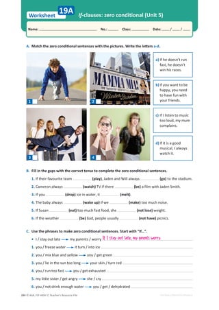 © ASA, FLY HIGH 7, Teacher’s Resource File
284
Worksheet
Name: പNo.: പClass: പDate: / /
EDITABLE/PHOTOCOPIABLE
If-clauses: zero conditional (Unit 5)
A. DĂƚĐŚƚŚĞǌĞƌŽĐŽŶĚŝƟŽŶĂůƐĞŶƚĞŶĐĞƐǁŝƚŚƚŚĞƉŝĐƚƵƌĞƐ͘tƌŝƚĞƚŚĞůĞƩĞƌƐa-d.
B. Fill in the gaps with the correct tense to complete the zero conditional sentences.
1. If their favourite team (play), Jaden and Will always (go) to the stadium.
2. Cameron always (watch) TV if there (be) a film with Jaden Smith.
3. If you (drop) ice in water, it (melt).
4. The baby always (wake up) if we (make) too much noise.
5. If Susan (eat) too much fast food, she (not lose) weight.
6. If the weather (be) bad, people usually (not have) picnics.
C. Use the phrases to make zero conditional sentences. Start with “If…”.
• I / stay out late my parents / worry
1. you / freeze water it turn / into ice
2. you / mix blue and yellow you / get green
3. you / lie in the sun too long your skin / turn red
4. you / run too fast you / get exhausted
5. my little sister / get angry she / cry
6. you / not drink enough water you / get / dehydrated
19A
1 2
3 4
a) If he doesn’t run
fast, he doesn’t
win his races.
b) If you want to be
happy, you need
to have fun with
your friends.
c) If I listen to music
too loud, my mum
complains.
d) If it is a good
musical, I always
watch it.
If I stay out late, my parents worry.
 