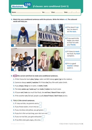 © ASA, FLY HIGH 7, Teacher’s Resource File 285
Worksheet
Name: പNo.: പClass: പDate: / /
EDITABLE/PHOTOCOPIABLE
If-clauses: zero conditional (Unit 5)
A. Match the zero conditional sentences with the pictures. Write the letters a-d. The coloured
words will help you.
B. Circle the correct verb form to make zero conditional sentences.
1. If their favourite team play / plays, Jaden and Will always goes / go to the stadium.
2. Cameron always watch / watches TV if there be / is a film with Jaden Smith.
3. If you drops / drop ice in water, it melts / melt.
4. The baby wakes up / wake up if we make / makes too much noise.
5. If Susan eat / eats too much fast food, she not lose / doesn’t lose weight.
6. If the weather are / is bad, people usually doesn’t have / don’t have picnics.
C. Tick () the correct sentences.
1. If I stay out late, my parents worry.
2. If you freeze water, it turn into ice.
3. If you mix blue and yellow, you get green.
4. If you lie in the sun too long, your skin turn red.
5. If you run too fast, you gets exhausted.
6. If my little sister gets angry, she cries.
19B
1 2
3 4
a) If he doesn’t run
fast, he doesn’t
win his races.
b) If you want to be
happy, you need
to have fun with
your friends.
c) If I listen to music
too loud, my mum
complains.
d) If it is a good
musical, I always
watch it.
 