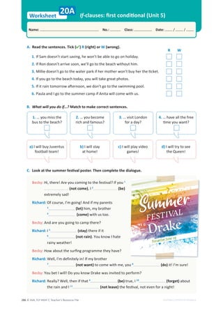 © ASA, FLY HIGH 7, Teacher’s Resource File
286
Worksheet
Name: No.: Class: Date: / /
EDITABLE/PHOTOCOPIABLE
If-clauses: ﬁrst conditional (Unit 5)
A. (
k
c
i
T
.
s
e
c
n
e
t
n
e
s
e
h
t
d
a
e
R ) R (right) or W (wrong).
C. Look at the summer festival poster. Then complete the dialogue.
20A
R W
1. If Sam doesn’t start saving, he won’t be able to go on holiday.
2. If Ron doesn’t arrive soon, we’ll go to the beach without him.
3. Millie doesn’t go to the water park if her mother won’t buy her the ticket.
4. If you go to the beach today, you will take great photos.
5. If it rain tomorrow afternoon, we don’t go to the swimming pool.
6. Paula and I go to the summer camp if Anita will come with us.
Becky: u
o
y
f
I
?
l
a
v
i
t
s
e
f
e
h
t
o
t
g
n
i
m
o
c
u
o
y
e
r
A
!
e
r
e
h
t
,
i
H 1
(not come), I 2
(be)
extremely sad!
Richard: s
t
n
e
r
a
p
y
m
f
i
d
n
A
!
g
n
i
o
g
m
’
I
,
e
s
r
u
o
c
f
O
3
(let) him, my brother
4
(come) with us too.
Becky: And are you going to camp there?
Richard: I 5
(stay) there if it
6
(not rain). You know I hate
rainy weather!
Becky: How about the surﬁng programme they have?
Richard: r
e
h
t
o
r
b
y
m
f
I
!
n
i
y
l
e
t
i
n
i
f
e
d
m
’
I
,
l
l
e
W
7
(not want) to come with me, you 8
(do) it! I’m sure!
Becky: You bet I will! Do you know Drake was invited to perform?
Richard: t
a
h
t
f
i
n
e
h
t
,
l
l
e
W
?
y
l
l
a
e
R 9
(be) true, I 10
(forget) about
the rain and I 11
(not leave) the festival, not even for a night!
B. What will you do if…? Match to make correct sentences.
1. … you miss the
bus to the beach?
2. … you become
rich and famous?
3. … visit London
for a day?
4. … have all the free
time you want?
a) I will buy Juventus
football team!
b) I will stay
at home!
c) I will play video
games!
d) I will try to see
the Queen!
 