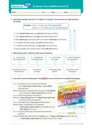 © ASA, FLY HIGH 7, Teacher’s Resource File 287
Worksheet
Name: No.: Class: Date: / /
EDITABLE/PHOTOCOPIABLE
If-clauses: ﬁrst conditional (Unit 5)
A. (
k
c
i
t
d
n
a
s
e
l
p
m
a
x
e
e
h
t
t
a
k
o
o
L ) R (right) or W (wrong). Three sentences are right and three
are wrong.
C. Look at the summer festival poster. Then circle the correct verb forms to complete the dialogue.
20B
Becky: ?
l
a
v
i
t
s
e
f
e
h
t
o
t
g
n
i
m
o
c
u
o
y
e
r
A
!
e
r
e
h
t
,
i
H
If you 1
don’t come / won’t come, I 2
am / will be
extremely sad!
Richard: s
t
n
e
r
a
p
y
m
f
i
d
n
A
!
g
n
i
o
g
m
’
I
,
e
s
r
u
o
c
f
O 3
let / will let
him, my brother 4
come / will come with us too.
Becky: And are you going to camp there?
Richard: I 5
stay / will stay there if it 6
doesn’t rain / won’t rain.
You know I hate rainy weather!
Becky: How about the surﬁng programme they have?
Richard: r
e
h
t
o
r
b
y
m
f
I
!
n
i
y
l
e
t
i
n
i
f
e
d
m
’
I
,
l
l
e
W
7
won’t want / doesn’t want to come with me, you
8
do / will do it! I’m sure!
Becky: o
t
d
e
t
i
v
n
i
s
a
w
e
k
a
r
D
w
o
n
k
u
o
y
o
D
!
l
l
i
w
I
t
e
b
u
o
Y
perform?
Richard: t
a
h
t
f
i
n
e
h
t
,
l
l
e
W
?
y
l
l
a
e
R 9
is / will be true, I 10
forget / will forget about the rain and
I 11
won’t leave / don’t leave the festival, not even for a night!
R W
1. If Sam doesn’t start saving, he won’t be able to go on holiday.
2. If Ron doesn’t arrive soon, we’ll go to the beach without him.
3. Millie doesn’t go to the water park if her mother won’t buy her the ticket.
4. If you go to the beach today, you will take great photos.
5. If it rain tomorrow afternoon, we don’t go to the swimming.
6. Paula and I go to the summer camp if Anita will come with us.
Examples: If you study hard, you will get good grades.
If you don’t study hard, you won’t get good grades.
B. What will you do if…? Match to make correct sentences.
1. … you miss the
bus to the beach?
2. … you become
rich and famous?
3. … visit London
for a day?
4. … have all the free
time you want?
a) I will buy Juventus
football team!
b) I will stay
at home!
c) I will play video
games!
d) I will try to see
the Queen!
 