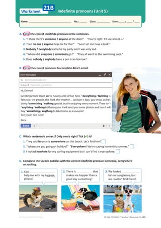 © ASA, FLY HIGH 7, Teacher’s Resource File 289
Worksheet
Name: പNo.: പClass: പDate: / /
EDITABLE/PHOTOCOPIABLE
Indefinite pronouns (Unit 5)
A. Circle the correct indefinite pronoun in the sentences.
1. “I think there’s someone / anyone at the door!” “You’re right! I’ll see who it is.”
2. “Can no one / anyone help me fix this?” “Sure! Let me have a look!”
3. Nobody / Everybody came to my party and I was very sad.
4. “Where did everyone / somebody go?” “They all went to the swimming pool.”
5. Does nobody / anybody have a pen I can borrow?
B. Circle the correct pronouns to complete Alice’s email.
C. Which sentence is correct? Only one is right! Tick () it!
1. They said Neymar is somewhere on this beach. Let’s find him!
2. “Where are you going on holiday?” “Everywhere! We’re staying home this summer.”
3. I looked nowhere for my surfing equipment but I can’t find it everywhere.
D. 
ŽŵƉůĞƚĞƚŚĞƐƉĞĞĐŚďƵďďůĞƐǁŝƚŚƚŚĞĐŽƌƌĞĐƚŝŶĚĞĮŶŝƚĞƉƌŽŶŽƵŶ͗someone, everywhere
or nothing.
21B
Hi, Dennis!
Greetings from Brazil! We’re having a lot of fun here. 1
Everything / Nothing is
fantastic: the people, the food, the weather… Jackson is lazy, you know, so he’s
doing 2
something / nothing special, but I’m enjoying every moment. There isn’t
3
anything / nothing bothering me. I will send you some photos and later I will
buy 4
something / anything to take home as a souvenir!
See you in two days!
Alice
dennis@gmail.com
Fantastic vacations
1. Can
help me with my luggage,
please?
2. There is that
makes me happier than a
good day sunbathing!
3. We looked
for our sunglasses, but
we couldn’t find them!
 