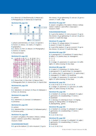 © ASA, FLY HIGH 7, Teacher’s Resource File 291
EDITABLE/PHOTOCOPIABLE
B. 1. Dance (a) | 2. Film/Cinema (b) | 3. Nature (a) |
4. Photography (a) | 5. Science (a) | 6. Sports (b)
Worksheet 5B, page 231
A.
1. physics and chemistry | 2. music | 3. Spanish |
4. French | 5. history | 6. maths | 7. English |
8. geography |
B. 1. Dance | 2. Film | 3. Nature | 4. Photography |
5. Science | 6. Sports
C. Personal answer.
Worksheet 5C, page 232
A. J X A D J B A F L B Q M E N I
S M U S I C C W N V W G Y E C
J E X J H E G X U Y R D R B S
J D O H H J D I K N X Q G E K
E N G L I S H P N Y M A T H S
G G C Z N S W Z V F N P R K M
W E S Y L C N T I A O R J F F
H O P B N M T E M O B H Q R C
I G A C V A Q D F V B X N E H
S R N A N Z S S G E S M U N H
T A I L C D P B R A X X D C N
O P S N P E Q A M C H F N H Z
R H H V L J I N X U F E L N O
Y Y S B I X A E B T E Y H H I
L Z D R H R O Q P A C Z A X B
B. 1. Dance Club | 2. Film Club | 3. Nature Club |
4. Photography Club | 5. Science Club | 6. Sports Club
Worksheet 6A, page 233
A. canteen
B. 1. Valentine’s | 2. Carnival | 3. Pizza | 4. Halloween |
5. Prom | 6. Christmas
Worksheet 6 B, page 234
A. canteen
B. 1. Valentine’s | 2. Carnival | 3. Halloween |
4. Christmas
Worksheet 6C, page 235
A. canteen
B. 1. Valentine’s Day | 2. Carnival | 3. Halloween party |
4. Christmas party
Worksheet 7A, page 236
A. airport | art gallery | fire station | library | railway
station | stadium | post office | skyscraper |
museum | hotel
IN BUCKINGHAM PALACE
B. 1. go to the stadium | 2. visit a museum | 3. go to
the cinema | 4. go sightseeing | 5. eat out | 6. go to a
concert | 7. walk… dogs
Worksheet 7B, page 237
A. airport | art gallery | fire station | library | railway
station | stadium | post office | skyscraper |
museum | hotel
IN BUCKINGHAM PALACE
B. 1. go to the stadium | 2. visit a museum | 3. go to
the cinema | 4. go sightseeing | 5. eat out | 6. go to a
concert | 7. walk their dogs
Worksheet 7C, page 238
A. 1. library | 2. railway station | 3. museum |
4. airport | 5. hotel | 6. stadium
B. 1. go to the stadium | 2. go to a concert | 3. go to
the cinema | 4. eat out | 5. walk their dogs
Worksheet 8A, page 239
A. 1. greengrocer’s | 2. bookshop | 3. sports shop |
4. baker’s | 5. clothes shop | 6. newsagent’s
4 – 2 – 5
1 – 3 – 6
B. 1. bridge | 2. pavements | 3. cycle lane | 4. traffic
lights | 5. zebra crossing | 6. bus stops
Worksheet 8B, page 240
A. 1. baker’s | 2. bookshop | 3. clothes shop |
4. greengrocer’s | 5. sports shop | 6. newsagent’s
B. 1. clothes shop | 2. greengrocer’s | 3. sports shop |
4. newsagent’s | 5. baker’s | 6. bookshop
C. 1. bridge | 2. pavements | 3. cycle lane | 4. traffic
lights | 5. zebra crossing | 6. bus stops
Worksheet 8C, page 241
A. 1. b)| 2. b)| 3. a) | 4. b) | 5. a) | 6. b)
B. 1. bridge | 2. pavement | 3. cycle lane | 4. traffic
lights | 5. zebra crossing | 6. bus stop
Worksheet 9A, page 242
A. 1. football | 2. running | 3. volleyball | 4. rugby |
5. gymnastics | 6. snowboarding | 7. tennis |
8. basketball
B. 1. dancing | 2. Listening to music | 3. Singing…
playing | 4. Taking selfies | 5. Hanging out |
6. playing/doing… games
Worksheet 9B, page 243
A. 1. football | 2. running | 3. volleyball | 4. rugby |
5. gymnastics | 6. snowboarding | 7. tennis |
8. basketball
B. 1. a) | 2. b) | 3. a)
Worksheet 9C, page 244
A. 1. football | 2. running | 3. volleyball | 4. rugby |
5. gymnastics | 6. snowboarding | 7. tennis |
8. basketball
B. 1. a) | 2. b) | 3. a)
M F E N G L I S H
U S R E
S P E O
I A N G
P H Y S I C S A N D C H E M I S T R Y
I H A A
S T P
H H H
H I S T O R Y
2
1
4
3 7
6
5
8
 