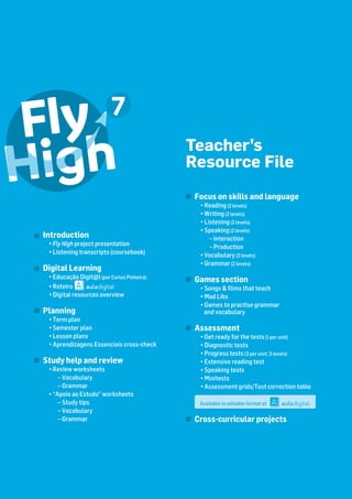 Teacher’s
Resource File
Focus on skills and language
• Reading(2 levels)
• Writing(2 levels)
• Listening(2 levels)
• Speaking(2 levels)
– Interaction
– Production
• Vocabulary(3 levels)
• Grammar(2 levels)
Games section
• Songs & ﬁlms that teach
• Mad Libs
• Games to practise grammar
and vocabulary
Assessment
• Get ready for the tests(1 per unit)
• Diagnostic tests
• Progress tests(3 per unit; 3 levels)
• Extensive reading test
• Speaking tests
• Minitests
• Assessment grids/Test correction table
Available in editable format at
Cross-curricular projects
Introduction
• Fly High project presentation
• Listening transcripts (coursebook)
Digital Learning
• Educação Digit@l(por Carlos Pinheiro)
• Roteiro
• Digital resources overview
Planning
• Term plan
• Semester plan
• Lesson plans
• Aprendizagens Essenciais cross-check
Study help and review
• Review worksheets
– Vocabulary
– Grammar
• “Apoio ao Estudo” worksheets
– Study tips
– Vocabulary
– Grammar
Available in editable format at
 