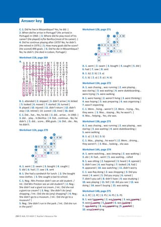 © ASA, FLY HIGH 7, Teacher’s Resource File
294
Answer key
EDITABLE/PHOTOCOPIABLE
C. 1. Did he live in Mozambique? Yes, he did. |
2. When did he arrive in Portugal? (He arrived in
Portugal) in 1960. | 3. Where did he play most of his
career? (He played) in/for Benfica (most of his career). |
4. Did he continue playing after 1979? No, he didn’t.
(He retired in 1979.) | 5. How many goals did he score?
(He scored) 896 goals. | 6. Did he die in Mozambique?
No, he didn’t. (He died in Lisbon, Portugal.)
Worksheet 11B, page 269
A.
G B G P R M D F M T C W K E R
O X K W D O S H D I G Q K U D
P L A N N E D V A I L Z K V N
C P E U D N W S N V K P D K S
J Y Y O X D V D C B G U A Q Q
Y C W W A T C H E D R G Y W Y
S G L C A N B V D C X F H E K
M T G H X W M G S L I L R I S
R M X T N O S T O P P E D X Z
S A L I P R G S T U D I E D K
T R I Z M K A Y B I P I K I I
A H V C X E B Z P W U S H B E
Y F E N Q D W Q G Z U S Z H Q
E G D U X D E O E U E X L U W
D W V D H B D Y C B D S Y X R
B. 1. attended | 2. skipped | 3. didn’t arrive | 4. kicked
| 5. looked | 6. moved | 7. started | 8. turned |
9. played | 10. injured | 11. didn’t return | 12. didn’t
stop | 13. retired | 14. scored | 15. tried | 16. died
C. 1. Did… live… Yes, he did. | 2. did… arrive… In 1960. |
3. did… play… In Benfica. | 4. Did… continue… No, he
didn’t. | 5. did… score… 896 goals. | 6. Did… die… No,
he didn’t.
Worksheet 12A, page 270
A. 1. went | 2. swam | 3. bought | 4. caught |
5. did | 6. had | 7. saw | 8. sent
B. 1. She had a sandwich for lunch. | 2. She bought
new clothes. | 3. She caught a taxi to school.
C. 1. Neg.: Mrs Preston didn’t see an old student. /
Int.: Did Mrs Preston see an old student? | 2. Neg.:
She didn’t eat a giant ice cream. / Int.: Did she eat
a giant ice cream? | 3. Neg.: She didn’t do (any)
shopping. / Int.: Did she do (any) shopping? | 4. Neg.:
She didn’t go to a museum. / Int.: Did she go to a
museum? |
5. Neg.: She didn’t run in the park. / Int.: Did she run
in the park?
Worksheet 12B, page 271
A. 1. went | 2. swam | 3. bought | 4. caught | 5. did |
6. had | 7. saw | 8. sent
B. 1. b)| 2. b) | 3. a)
C. 1. b) | 2. a) | 3. a) | 4. b)
Worksheet 13A, page 272
A. 1. was chasing… was running | 2. was playing…
was staring | 3. was waiting | 4. were skateboarding…
were trying | 5. were walking
B. 1. were having | 2. weren’t living | 3. were thinking |
4. was hoping | 5. was preparing | 6. was organising |
7. wasn’t expecting
C. 1. Were… living… weren’t | 2. Were… trying… Yes,
they were. | 3. Was… staying… No, he wasn’t. |
4. Was… helping… Yes, she was.
Worksheet 13B, page 273
A. 1. was chasing… was running | 2. was playing… was
staring | 3. was waiting | 4. were skateboarding |
5. were walking
B. 1. a) | 2. b) | 3. b)
C. 1. Was… playing… he wasn’t | 2. Were… driving…
they weren’t. | 3. Was… looking… she was
Worksheet 14A, page 274
A. 1. were watching… was sleeping | 2. was walking |
3. ate | 4. had… went | 5. was waiting… called
B. 1. was sitting | 2. happened | 3. heard | 4. opened |
5. didn’t see | 6. was hoping | 7. looked | 8. had |
9. appeared | 10. was watching | 11. didn’t worry
C. 1. was Ray doing | 2. was shopping | 3. Did you
meet | 4. went | 5. Did you enjoy | 6. rained |
7. didn’t you call | 8. didn’t have | 9. was studying |
10. was playing | 11. fell | 12. did you see | 13. was
doing | 14. wasn’t buying | 15. was eating
Worksheet 14B, page 275
A. 1. PC | 2. PC | 3. PS | 4. PS | 5. PS
B. 1. was happening | 2. was hearing | 3. was opening |
4. wasn’t seeing | 5. hoped | 6. was looking |
7. was having | 8. was appearing |9. watched |
10. wasn’t worrying
happening s hearing s opening
looking
hoped
n t seeing
was havin s appear watched
sn’t worr
S A W
C E
A N
B O U G H T
G A
S H D I D
W E N T
A
M
8
7
6
5
4
3
2
1
S A W
C E
A N
B O U G H T
G A
S H D I D
W E N T
A
M
8
7
6
5
4
3
2
1
 