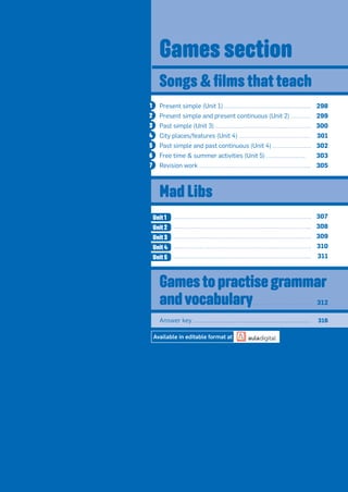 Games section
Present simple (Unit 1) 298
Present simple and present continuous (Unit 2) 299
Past simple (Unit 3) 300
City places/features (Unit 4) 301
Past simple and past continuous (Unit 4) 302
Free time  summer activities (Unit 5) 303
Revision work 305
Answer key 316
Available in editable format at
Songs  ﬁlms that teach
Mad Libs
307
308
309
310
311
Unit 1
Unit 5
Unit 2
Unit 3
Unit 4
Gamestopractisegrammar
andvocabulary 312
1
2
3
4
5
6
7
 