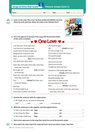© ASA, FLY HIGH 7, Teacher’s Resource File
298
Songs  films that teach
1
Name: പNo.: പClass: പDate: / /
EDITABLE/PHOTOCOPIABLE
Present simple (Unit 1)
A. Listen to the song “One Love” by Now United and R3HAB and write
down six verbs you hear. Write the verbs in the infinitive form.
B. Fill in the gaps of an excerpt of the song with the present simple
of the verbs in brackets.
I can feel your heart right now
I can feel your heartbeat now
Louder than the drums right now
Banging from a distance now
Open up your arms real wide
Love 1
(be) on the other side
Let's hold each other down
Every day, every day, every day, every day,
every day, every day
We laugh, we 2
(cry), we keep
on dreaming
Every day, every day, every day, every day,
every day, every day
You 3
(know) the vibes, you
know the feeling
One love
It's time to light it up
Come take my hand, let's touch
The world tonight
We 4
(need) one love
It's time to light it up
Come take my hand, let's touch
The world tonight
We need one love
One lo-lo-lo-lo love
One lo-lo-lo-lo love
Tonight we need one love
Someone in the world right now
5
(need) a little love right now
Do it for the people now
Beautiful people now
Even when it's dark outside
Put your phone to the sky
And 6
(shine) it all around
Every day, every day, every day, every day,
every day, every day
C. Rewrite this sentence with the subject given.
1. We laugh, we cry, we keep on dreaming.
Josh , Josh , Josh on dreaming.
D. Write the sentences in the negative and interrogative forms.
1. Love is on the other side. Neg.: Int.: ?
2. You know the vibes. Neg.: Int.: ?
3. She needs a little love. Neg.: Int.: ?
E. Find a time expression in the song that marks the use of the present simple.
F. Now watch the video clip of the song and learn some new dance moves. Have fun!
OneLove
OneLove
Track 34
(CD4)
 