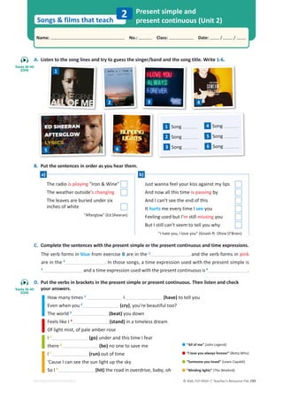 © ASA, FLY HIGH 7, Teacher’s Resource File 299
Songs  films that teach
Name: പNo.: പClass: പDate: / /
EDITABLE/PHOTOCOPIABLE
2 Present simple and
present continuous (Unit 2)
A. Listen to the song lines and try to guess the singer/band and the song title. Write 1-6.
B. Put the sentences in order as you hear them.
C. Complete the sentences with the present simple or the present continuous and time expressions.
The verb forms in blue from exercise B are in the 1
and the verb forms in pink
are in the 2
. In those songs, a time expression used with the present simple is
3
and a time expression used with the present continuous is 4
.
D. Put the verbs in brackets in the present simple or present continuous. Then listen and check
your answers.
How many times 1
I (have) to tell you
Even when you 2
(cry), you're beautiful too?
The world 3
(beat) you down
Feels like I 4
(stand) in a timeless dream
Of light mist, of pale amber rose
I 5
(go) under and this time I fear
there 6
(be) no one to save me
I 7
(run) out of time
'Cause I can see the sun light up the sky
So I 8
(hit) the road in overdrive, baby, oh
The radio is playing Iron  Wine
The weather outside's changing
The leaves are buried under six
inches of white
“Afterglow” (Ed Sheeran)
Just wanna feel your kiss against my lips
And now all this time is passing by
And I can't see the end of this
It hurts me every time I see you
Feeling used but I'm still missing you
But I still can't seem to tell you why
“I hate you, I love you” (Gnash ft. Olivia O’Brien)
1
2 3 4
1 Song
2 Song
3 Song
4 Song
5 Song
6 Song
5 6
a) b)
•“All of me” (John Legend)
•“I love you always forever” (Betty Who)
•“Someone you loved” (Lewis Capaldi)
•“Blinding lights” (The Weeknd)
Tracks 35-40
(CD4)
Tracks 35-40
(CD4)
 