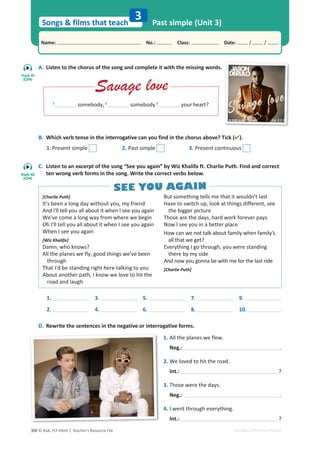 © ASA, FLY HIGH 7, Teacher’s Resource File
300
Songs  films that teach
Name: പNo.: പClass: പDate: / /
EDITABLE/PHOTOCOPIABLE
A. Listen to the chorus of the song and complete it with the missing words.
B. Which verb tense in the interrogative can you find in the chorus above? Tick ().
1. Present simple 2. Past simple 3. Present continuous
C. Listen to an excerpt of the song “See you again” by Wiz Khalifa ft. Charlie Puth. Find and correct
ten wrong verb forms in the song. Write the correct verbs below.
D. Rewrite the sentences in the negative or interrogative forms.
Past simple (Unit 3)
3
1
somebody, 2
somebody 3
your heart?
1.
2.
3.
4.
5.
6.
7.
8.
9.
10.
[Charlie Puth]
It's been a long day without you, my friend
And I'll tell you all about it when I see you again
We've come a long way from where we begin
Oh I'll tell you all about it when I see you again
When I see you again
[Wiz Khalifa]
Damn, who knows?
All the planes we fly, good things we've been
through
That I'd be standing right here talking to you
About another path, I know we love to hit the
road and laugh
But something tells me that it wouldn't last
Have to switch up, look at things different, see
the bigger picture
Those are the days, hard work forever pays
Now I see you in a better place
How can we not talk about family when family's
all that we get?
Everything I go through, you were standing
there by my side
And now you gonna be with me for the last ride
[Charlie Puth]
1. All the planes we flew.
Neg.: .
2. We loved to hit the road.
Int.: ?
3. Those were the days.
Neg.: .
4. I went through everything.
Int.: ?
Savage love
Savage love
SEE YOU AGAIN
SEE YOU AGAIN
Track 41
(CD4)
Track 42
(CD4)
 