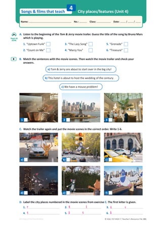 © ASA, FLY HIGH 7, Teacher’s Resource File 301
Songs  films that teach
Name: പNo.: പClass: പDate: / /
EDITABLE/PHOTOCOPIABLE
A. Listen to the beginning of the Tom  Jerry movie trailer. Guess the title of the song by Bruno Mars
which is playing.
B. Match the sentences with the movie scenes. Then watch the movie trailer and check your
answers.
C. Watch the trailer again and put the movie scenes in the correct order. Write 1-6.
City places/features (Unit 4)
4
1. “Uptown Funk”
2. “Count on Me”
3. “The Lazy Song”
4. “Marry You”
5. “Grenade”
6. “Treasure”
a) Tom  Jerry are about to start over in the big city!
b) This hotel is about to host the wedding of the century.
c) We have a mouse problem!
D. Label the city places numbered in the movie scenes from exercise C. The first letter is given.
1.
4.
2.
5.
3.
6.
r t l z c
s b s b
1 2 3
Track 43
(CD4)
a) b) c)
d) e) f)
 