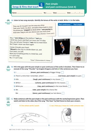 © ASA, FLY HIGH 7, Teacher’s Resource File
302
Songs  films that teach
Name: പNo.: പClass: പDate: / /
EDITABLE/PHOTOCOPIABLE
A. Listen to two song excerpts. Identify the tenses of the verbs in bold. Write 1-6 in the table.
B. Fill in the gaps with the past simple or past continuous of the verbs in brackets. Then listen to an
excerpt of the song “Thunder” by Imagine Dragons and tick () the sentences you hear.
1. I (dream, past continuous) of bigger things.
2. There’s a time that I remember, when I (not know, past simple) no pain.
3. Kids (laugh, past continuous) in my classes.
4. While I (scheme, past continuous) for the masses.
5. While you (clap, past continuous) in the nose bleeds.
6. We (take, past simple) the chance like
We (dance, past continuous) our last dance.
C. Make sentences with the past simple or the past continuous with the words/expressions given. Then
watch and listen to the video clip of the song “This Town” by Niall Horan to check your answers.
Past simple
and past continuous (Unit 4)
5
They say oh my god I see the way you shine
Take your hand, my dear, and place them both in mine
You know you 1
stopped me dead while I 2
was passing by
And now I beg to see you dance just one more time
“Dance Monkey” (Tones and I)
Hey, I 3
was doing just fine before I 4
met you
I drink too much, and that's an issue, but I'm okay
Hey, you tell your friends it 5
was nice to meet them
But I hope I never see them again
I know it breaks your heart
6
Moved to the city in a broke-down car, and
Four years, no calls
Now you're looking pretty in a hotel bar, and
I-I-I can't stop
No, I-I-I can't stop
“Closer” (Chainsmokers ft. Halsey)
Past continuous Past simple
If / the whole world / watch I / see / that you / move on / with someone new
1. 2.
Tracks 44-45
(CD4)
Track 46
(CD4)
Track 47
(CD4)
 
