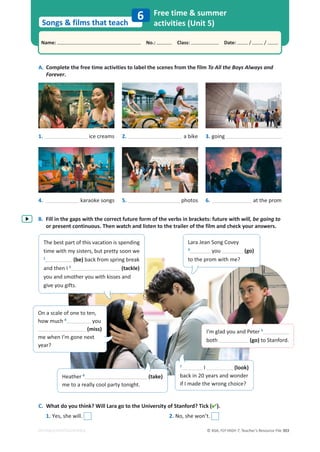 © ASA, FLY HIGH 7, Teacher’s Resource File 303
Songs  films that teach
Name: പNo.: പClass: പDate: / /
EDITABLE/PHOTOCOPIABLE
A. Complete the free time activities to label the scenes from the film To All the Boys Always and
Forever.
B. Fill in the gaps with the correct future form of the verbs in brackets: future with will, be going to
or present continuous. Then watch and listen to the trailer of the film and check your answers.
C. What do you think? Will Lara go to the University of Stanford? Tick ().
1. Yes, she will. 2. No, she won’t.
Free time  summer
activities (Unit 5)
6
1. ice creams 2. a bike 3. going
4. karaoke songs 5. photos 6. at the prom
The best part of this vacation is spending
time with my sisters, but pretty soon we
1
(be) back from spring break
and then I 2
(tackle)
you and smother you with kisses and
give you gifts.
Lara Jean Song Covey
3
you (go)
to the prom with me?
On a scale of one to ten,
how much 4
you
(miss)
me when I’m gone next
year?
Heather 6
(take)
me to a really cool party tonight.
7
I (look)
back in 20 years and wonder
if I made the wrong choice?
I’m glad you and Peter 5
both (go) to Stanford.
 