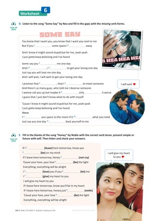 © ASA, FLY HIGH 7, Teacher’s Resource File
304 EDITABLE/PHOTOCOPIABLE
Worksheet
6
D. Listen to the song “Some Say” by Nea and fill in the gaps with the missing verb forms.
E. Fill in the blanks of the song “Honey” by Noble with the correct verb tense: present simple or
future with will. Then listen and check your answers.
You know that I want you, you know that I want you next to me
But if you 1
some space I 2
away
And I know it might sound stupid but for me, yeah yeah
I just gotta keep believing and I've heard
Some say you 3
me one day
And I 4
, I 5
to get your loving one day
Just say you will love me one day
And I will wait, I will wait to get your loving one day
I promise that 6
, that I 7
to meet someone
And there's so many guys, who told me I deserve someone
I wanna call you up but maybe it 8
only it worse
I guess that I just don't know what to do with myself
'Cause I know it might sound stupid but for me, yeah yeah
I just gotta keep believing and I've heard
Chorus
I 9
you space to the moon if it 10
what you need
Just say you one day 11
back yourself to me
If I 1
(leave) here tomorrow, know you
2
(be) on my mind
If I leave here tomorrow, honey 3
(not cry)
'Cause your love, your love 4
(be) the light
Everything, everything will be alright
I 5
(love) you if you 6
(let) me
I 7
(give) my heart to you
I will give my heart to you
If I leave here tomorrow, know you'll be in my heart
If I leave here tomorrow, honey just 8
(smile)
'Cause your love, your love 9
(be) the light
Everything, everything will be alright
I will give my heart
to you 
I will wait 
SOME SAY
SOME SAY
Track 48
(CD4)
Track 49
(CD4)
 