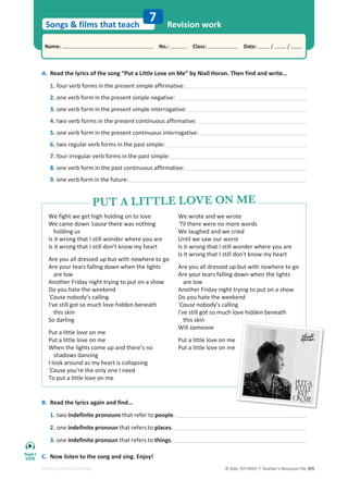 © ASA, FLY HIGH 7, Teacher’s Resource File 305
Songs  films that teach
Name: പNo.: പClass: പDate: / /
EDITABLE/PHOTOCOPIABLE
7 Revision work
A. Read the lyrics of the song “Put a Little Love on Me” by Niall Horan. Then find and write…
1. four verb forms in the present simple affirmative:
2. one verb form in the present simple negative:
3. one verb form in the present simple interrogative:
4. two verb forms in the present continuous affirmative:
5. one verb form in the present continuous interrogative:
6. two regular verb forms in the past simple:
7. four irregular verb forms in the past simple:
8. one verb form in the past continuous affirmative:
9. one verb form in the future:
B. Read the lyrics again and find…
1. two indefinite pronouns that refer to people.
2. one indefinite pronoun that refers to places.
3. one indefinite pronoun that refers to things.
C. Now listen to the song and sing. Enjoy!
We fight we get high holding on to love
We came down 'cause there was nothing
holding us
Is it wrong that I still wonder where you are
Is it wrong that I still don't know my heart
Are you all dressed up but with nowhere to go
Are your tears falling down when the lights
are low
Another Friday night trying to put on a show
Do you hate the weekend
'Cause nobody's calling
I've still got so much love hidden beneath
this skin
So darling
Put a little love on me
Put a little love on me
When the lights come up and there's no
shadows dancing
I look around as my heart is collapsing
'Cause you're the only one I need
To put a little love on me
We wrote and we wrote
‘Til there were no more words
We laughed and we cried
Until we saw our worst
Is it wrong that I still wonder where you are
Is it wrong that I still don't know my heart
Are you all dressed up but with nowhere to go
Are your tears falling down when the lights
are low
Another Friday night trying to put on a show
Do you hate the weekend
'Cause nobody's calling
I've still got so much love hidden beneath
this skin
Will someone
Put a little love on me
Put a little love on me
PUT A LITTLE LOVE ON ME
PUT A LITTLE LOVE ON ME
Track 1
(CD5)
 