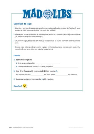 © ASA, FLY HIGH 7, Teacher’s Resource File
306 EDITABLE/PHOTOCOPIABLE
Descrição do jogo:
• Mad Libs é um jogo de palavras originalmente criado nos Estados Unidos. No Fly High 7, apre-
sentam-se cinco propostas de Mad Libs, uma por unidade.
• Poderão ser usadas no âmbito de atividades de produção e de interação oral (e de consolida-
ção vocabular e de estruturas de língua).
• Em primeiro lugar, de acordo com instruções específicas, os alunos escrevem palavras/expres-
sões.
• Depois, essas palavras irão preencher espaços em textos lacunares, criando assim textos (hu-
morísticos), que serão lidos, em voz alta, para a turma.
Exemplo:
A. Do the following tasks.
1. Write an animal you like.
2. Choose one of these: onions; ice cream; spaghetti.
B. Now fill in the gaps with your words (1-2) from exercise A.
My brother and my 1
eat toast with 2
for breakfast.
C. Share your sentences from exercise B with a partner.
Have fun!
 
