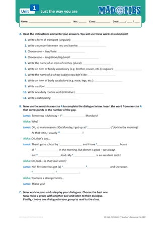 © ASA, FLY HIGH 7, Teacher’s Resource File 307
Unit
Name: പNo.: പClass: പDate: / /
EDITABLE/PHOTOCOPIABLE
Just the way you are
1
A. Read the instructions and write your answers. You will use these words in a moment!
1. Write a form of transport (singular):
2. Write a number between two and twelve:
3. Choose one – love/hate:
4. Choose one – long/short/big/small:
5. Write the name of an item of clothes (plural):
6. Write an item of family vocabulary (e.g. brother, cousin, etc.) (singular):
7. Write the name of a school subject you don’t like:
8. Write an item of body vocabulary (e.g. nose, legs, etc.):
9. Write a colour:
10. Write one daily routine verb (infinitive):
11. Write a nationality:
B. Now use the words in exercise A to complete the dialogue below. Insert the word from exercise A
that corresponds to the number of the gap.
Jamal: Tomorrow is Monday – I 3
Mondays!
Aisha: Why?
Jamal: Oh, so many reasons! On Monday, I get up at 2
o’clock in the morning!
At that time, I usually 10
!
Aisha: OK, that’s bad…
Jamal: Then I go to school by 1
and I have 2
hours
of 7
in the morning. But dinner is good – we always
eat 11
food. My 6
is an excellent cook!
Aisha: Oh, look – is that your sister?
Jamal: No! My sister has got (a) 4 8
and she wears
9 5
.
Aisha: You have a strange family…
Jamal: Thank you!
C. Now work in pairs and role-play your dialogues. Choose the best one.
Now make a group with another pair and listen to their dialogue.
Finally, choose one dialogue in your group to read to the class.
 