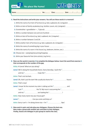 © ASA, FLY HIGH 7, Teacher’s Resource File
308
Unit
Name: പNo.: പClass: പDate: / /
EDITABLE/PHOTOCOPIABLE
No place like home!
2
A. Read the instructions and write your answers. You will use these words in a moment!
1. Write the name of an item of furniture (e.g. bed, cupboard, etc.) (singular):
2. Write an item of family vocabulary (e.g. brother, cousin, etc.) (singular):
3. Grandmother + grandfather = …? (plural):
4. Write a number between one and one hundred:
5. Write an item of furniture (e.g. bed, cupboard, etc.) (singular):
6. Write a number between 2 and 20:
7. Write another item of furniture (e.g. bed, cupboard, etc.) (singular) :
8. Write the name of something big in your house:
9. Write the name of a room in the house (e.g. bedroom, kitchen, etc.):
10. Choose one – sweeping/vacuuming/mopping:
11. Write your favourite free-time activity (-ing form):
B. Now use the words in exercise A to complete the dialogue below. Insert the word from exercise A
that corresponds to the number of the gap.
Aisha: Hi Jamal! What are you doing?
Jamal: We’re doing the household chores. Every Saturday, I wash the 5
and my 2
mops the 9
.
Aisha: That’s not too bad…
Jamal: Oh, that’s just the start! We usually do chores for 6
hours!
Aisha: That’s crazy!
Jamal: I know! At the moment my sister is taking out the 8
and
I am 10
the TV. My mum is vacuuming the 7
and my 3
are loading the 1
!
Aisha: How many rooms has your house got?
Jamal: 4
. Can you come and help us?
Aisha: Sorry I can’t – I’m doing chores too – I’m 11
. Bye!
C. Now work in pairs and role-play your dialogues. Choose the best one.
Now make a group with another pair and listen to their dialogue.
Finally, choose one dialogue in your group to read to the class.
 