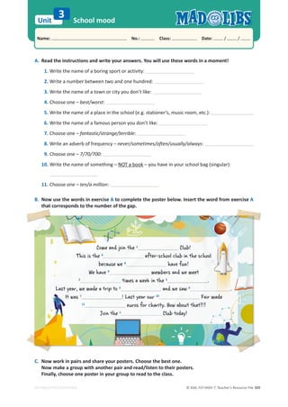 © ASA, FLY HIGH 7, Teacher’s Resource File 309
Unit
Name: പNo.: പClass: പDate: / /
EDITABLE/PHOTOCOPIABLE
A. Read the instructions and write your answers. You will use these words in a moment!
1. Write the name of a boring sport or activity:
2. Write a number between two and one hundred:
3. Write the name of a town or city you don’t like:
4. Choose one – best/worst:
5. Write the name of a place in the school (e.g. stationer’s, music room, etc.):
6. Write the name of a famous person you don’t like:
7. Choose one – fantastic/strange/terrible:
8. Write an adverb of frequency – never/sometimes/often/usually/always:
9. Choose one – 7/70/700:
10. Write the name of something – NOT a book – you have in your school bag (singular):
11. Choose one – ten/a million:
B. Now use the words in exercise A to complete the poster below. Insert the word from exercise A
that corresponds to the number of the gap.
C. Now work in pairs and share your posters. Choose the best one.
Now make a group with another pair and read/listen to their posters.
Finally, choose one poster in your group to read to the class.
School mood
3
Come and join the 1
1
Club!
This is the 4
after-school club in the school
because we 8
have fun!
We have 9
members and we meet
2
times a week in the
tim 5
.
Last year, we made a trip to
ar
e
t
t 3
and we saw 6
.
It was
wa
w
It 7
7
! Last year our 10
Fair ma
a
a
a
a
ad
d
d
d
de
e
11
euros for charity. How about that?!?
u
Join the 1
Club today!
 