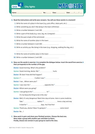 © ASA, FLY HIGH 7, Teacher’s Resource File
310
Unit
Name: പNo.: പClass: പDate: / /
EDITABLE/PHOTOCOPIABLE
City lights
4
A. Read the instructions and write your answers. You will use these words in a moment!
1. Write the name of a place in the town (e.g. post office, skate park, etc.):
2. Write something you don’t like doing in the town (infinitive):
3. Write a number between 2 and 100:
4. Write a part of the body (e.g. nose, leg, etc.) (singular):
5. Write the past simple of the verb break:
6. Write the name of another place in the town:
7. Write a number between 2 and 100:
8. Write an activity you like doing in the town (e.g. shopping, walking the dog, etc.):
9. Write the name of another place in the town:
10. Write a number between 2 and 100:
B. Now use the words in exercise A to complete the dialogue below. Insert the word from exercise A
that corresponds to the number of the gap.
Doctor: Good morning. What’s the problem?
Aymee: Good morning, doctor. My 4
hurts.
Doctor: Oh dear! How did that happen?
Aymee: I 5
it when I was 8
.
Doctor: I see… Where were you?
Aymee: I was near the 1
, opposite the 9
.
Doctor: Where were you going?
Aymee: I was going to the 6
to 2
.
It’s my favourite thing to do in the city!
Doctor: Well, it’s very dangerous! Next time stay at home. Here is some medicine.
Take 7
tablets 10
times a day and stay
in bed for 3
days. You’ll be fine!
Aymee: Thank you, doctor! Now I’m going to 2
some more!
Doctor: No….!
C. Now work in pairs and share your finished versions. Choose the best one.
Now make a group with another pair and listen to theirs.
Finally, choose one version in your group to read to the class.
 