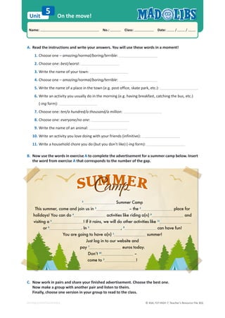 © ASA, FLY HIGH 7, Teacher’s Resource File 311
Unit
Name: പNo.: പClass: പDate: / /
EDITABLE/PHOTOCOPIABLE
On the move!
5
A. Read the instructions and write your answers. You will use these words in a moment!
1. Choose one – amazing/normal/boring/terrible:
2. Choose one: best/worst:
3. Write the name of your town:
4. Choose one – amazing/normal/boring/terrible:
5. Write the name of a place in the town (e.g. post office, skate park, etc.):
6. Write an activity you usually do in the morning (e.g. having breakfast, catching the bus, etc.)
(-ing form):
7. Choose one: ten/a hundred/a thousand/a million:
8. Choose one: everyone/no one:
9. Write the name of an animal:
10. Write an activity you love doing with your friends (infinitive):
11. Write a household chore you do (but you don’t like) (-ing form):
B. Now use the words in exercise A to complete the advertisement for a summer camp below. Insert
the word from exercise A that corresponds to the number of the gap.
C. Now work in pairs and share your finished advertisement. Choose the best one.
Now make a group with another pair and listen to theirs.
Finally, choose one version in your group to read to the class.
3
3
Su
S mmer
r C
Cam
a p
p
Th
his
is summe
er, come a
and
d join
n us
s in 3
–
– th
he 2
place f
fo
or
holi
id
da
d ys! You
u can do 4
activities
es l
lik
ike
e ri
rid
ding
ng a(n
(n) 9
9
a
and
visiting
ng
g a 5
!
! If
If it ra
ain
ins,
s, we i
will
ll d
do ot
othe
her ac
cti
tiviti
tie
es like 11
or 6
6
. In 3
, 8
8
c
can have
e f
f
fu
un!
You are go
goin
i g
g to have a(n) 1
summer!
Just l
log i
in
n to
to o
our
ur w
web
eb i
sit
te and
pa
pay
y
y 7
7
eu
uro
ros
s to
to
toda
da
day
y.
=hgm 10
–
co
come to 3
3
!
!
 