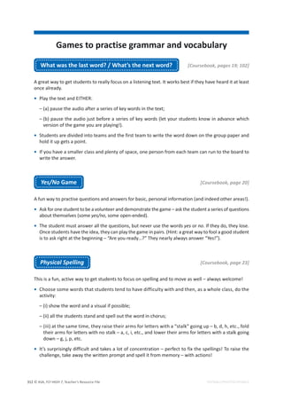 © ASA, FLY HIGH 7, Teacher’s Resource File
312
Games to practise grammar and vocabulary
EDITABLE/PHOTOCOPIABLE
What was the last word? / What’s the next word? [Coursebook, pages 19; 102]
A great way to get students to really focus on a listening text. It works best if they have heard it at least
once already.
• Play the text and EITHER:
– (a) pause the audio after a series of key words in the text;
– (b) pause the audio just before a series of key words (let your students know in advance which
version of the game you are playing!).
• Students are divided into teams and the first team to write the word down on the group paper and
hold it up gets a point.
• If you have a smaller class and plenty of space, one person from each team can run to the board to
write the answer.
Yes/No Game [Coursebook, page 20]
A fun way to practise questions and answers for basic, personal information (and indeed other areas!).
• Ask for one student to be a volunteer and demonstrate the game – ask the student a series of questions
about themselves (some yes/no, some open-ended).
• The student must answer all the questions, but never use the words yes or no. If they do, they lose.
Once students have the idea, they can play the game in pairs. (Hint: a great way to fool a good student
is to ask right at the beginning – “Are you ready…?” They nearly always answer “Yes!”).
Physical Spelling [Coursebook, page 23]
This is a fun, active way to get students to focus on spelling and to move as well – always welcome!
• Choose some words that students tend to have difficulty with and then, as a whole class, do the
activity:
– (i) show the word and a visual if possible;
– (ii) all the students stand and spell out the word in chorus;
– (iii) at the same time, they raise their arms for letters with a “stalk” going up – b, d, h, etc., fold
their arms for letters with no stalk – a, c, i, etc., and lower their arms for letters with a stalk going
down – g, j, p, etc.
• It’s surprisingly difficult and takes a lot of concentration – perfect to fix the spellings! To raise the
challenge, take away the written prompt and spell it from memory – with actions!
 