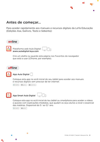 © ASA, FLY HIGH 7, Teacher’s Resource File 29
Antes de começar…
Para aceder rapidamente aos manuais e recursos digitais da LeYa Educação
(Edições Asa, Gailivro, Texto e Sebenta):
offline
I
Plataforma web Aula Digital:
www.auladigital.leya.com
Crie um atalho ou guarde esta página nos Favoritos do navegador
que está a usar (Chrome, por exemplo).
App Aula Digital
Coloque esta app no ecrã inicial do seu tablet para aceder aos manuais
e recursos digitais sem precisar de ter internet.
online
I
App Smart Aula Digital
Coloque esta app no ecrã inicial do teu tablet ou smartphone para aceder a vídeos
e quizzes com explicações imediatas, que ajudam os seus alunos a rever o essencial
das matérias. Disponível do 5.o
ao 12.o
ano.
 