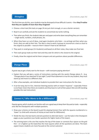 © ASA, FLY HIGH 7, Teacher’s Resource File 313
EDITABLE/PHOTOCOPIABLE
Dictogloss [Coursebook, page 25]
The first time you do this, your students may be dismayed at how difficult it seems – then they’ll realise
that they are capable of more than they imagined!
• Choose a short text (the texts on page 24 are just short enough, or use a shorter version).
• Read it out carefully and ask the students to concentrate but write nothing.
• Then when you finish, the students take pen and paper and write down everything they can remember
– single words, numbers, small phrases, etc.
• When they have run out of ideas, read again (students only listen – no writing) and then when you
finish, they can add to their lists. The idea is now to work in groups to reconstruct a text as close to
the original as possible – reassure them it doesn’t have to be identical!
• They work in small groups (3-4 students) and based on all their notes, they make one final text.
• Then each group reads out their text and they vote for which is the closest to the original.
• Finally, show the original and let them compare and ask questions about possible differences.
Change Places [Coursebook, page 27]
A great way to get a lively start to the lesson – with everyone paying attention!
• Explain that you will give a series of instructions starting with the words Change places if… (e.g.
“Change places if you watched TV last night.”) and if that statement is true for any student, they must
stand up and move to a different chair.
• After a few examples, ask individual students to provide their own instructions for the class.
• It can be noisy, but it is fun, intensive listening practice with an instant ‘response’ – especially if there
is one fewer chairs than there are students and they have to rush to find a place! (the one left standing
provides the next instruction).
Connect 4 / Who Wants to Be a Millionaire? [Coursebook, page 44]
Popular games which students are familiar with are a good way to keep them focused on tasks – especially
ones like the Checkpoints with multiple questions.
• Draw your scheme on the board (a grid for playing Connect Four with the squares numbered or a
‘tower’ to climb with amounts of money at each level for Millionaire).
• Divide the class into two teams and ask questions to alternate teams – use the tasks in the Checkpoint
pages as your questions (use harder questions for higher levels of the tower).
• The winning team is the one that reaches the top of the tower or connects four spaces on the grid
first – or is highest up the tower/has the most squares when all the questions are done. The team
aspect means students are more focused on the correct outcome!
 