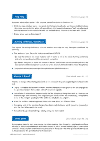 © ASA, FLY HIGH 7, Teacher’s Resource File
314 EDITABLE/PHOTOCOPIABLE
Ping-Pong [Coursebook, page 59]
Nominate a topic of vocabulary – for example, parts of the house or furniture, etc.
• Divide the class into two teams – the aim is for the teams to call out a word connected to the topic
– they take turns to do this within a 5-second limit – this keeps the imaginary “ball” going back and
forth between the teams – until one team has no more words. Then the other team wins a point.
• Choose a new topic and start again!
Running Sentences / Telephone [Coursebook, page 65]
This is great for getting students to focus on sentence structure and help them gain confidence for
speaking.
• Take sentences from the model for their speaking and EITHER:
– (a) read the sentence out twice: students work in teams to run to the board (Running Sentences)
and write one word each until the sentence is complete);
– (b) Write it on a piece of paper and show it to the first person in each team who whispers it to the
next person until the last person hears it and writes down what they think they heard (Telephone).
• Compare the sentence to the original and get all the students to repeat it.
Change it Round [Coursebook, pages 81, 157]
The idea of Change it Round is to get students to see how easily they can adapt and personalize a model
text.
• Display a short text about a familiar theme (the first or the second paragraph of the text on page 157
is a good example) on the board (in a Word® document is good).
• Then explain to students that they will change the text bit by bit by taking out a word or a short phrase
and replacing it with something new. It’s good to give a direction for the new text (e.g. “Imagine this
is one of the Avengers speaking!”; “This isn’t in the city, but in the jungle!”).
• When the students make a suggestion, insert their new words in a different colour.
• Keep going until all the possible changes have been made (coloured words cannot be changed) or
until the class is happy with the result.
• It usually ends up with something a bit silly, funny and memorable!
Mime game [Coursebook, pages 89, 139]
A mime game played in pairs (one miming, the other speaking, then change) is a good way to reinforce
meaning of vocabulary. For example with the vocabulary of places in the school on page 89, one student
chooses a vocabulary item and mimes doing an activity in that place – the other guesses what the place
is. You can extend this game to all sorts of vocabulary.
 
