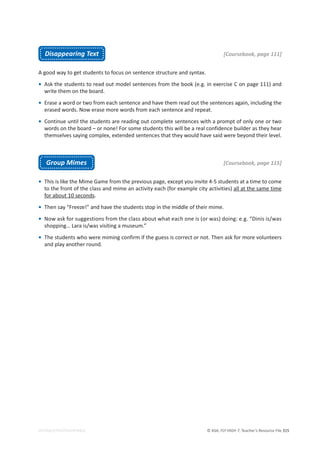 © ASA, FLY HIGH 7, Teacher’s Resource File 315
EDITABLE/PHOTOCOPIABLE
Disappearing Text [Coursebook, page 111]
A good way to get students to focus on sentence structure and syntax.
• Ask the students to read out model sentences from the book (e.g. in exercise C on page 111) and
write them on the board.
• Erase a word or two from each sentence and have them read out the sentences again, including the
erased words. Now erase more words from each sentence and repeat.
• Continue until the students are reading out complete sentences with a prompt of only one or two
words on the board – or none! For some students this will be a real confidence builder as they hear
themselves saying complex, extended sentences that they would have said were beyond their level.
Group Mimes [Coursebook, page 115]
• This is like the Mime Game from the previous page, except you invite 4-5 students at a time to come
to the front of the class and mime an activity each (for example city activities) all at the same time
for about 10 seconds.
• Then say “Freeze!” and have the students stop in the middle of their mime.
• Now ask for suggestions from the class about what each one is (or was) doing: e.g. “Dinis is/was
shopping… Lara is/was visiting a museum.”
• The students who were miming confirm if the guess is correct or not. Then ask for more volunteers
and play another round.
 