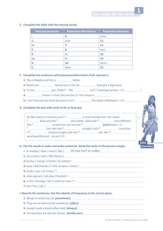 © ASA, FLY HIGH 7, Teacher’s Resource File 319
EDITABLE/PHOTOCOPIABLE
Get ready for the tests
1
E. Complete the table with the missing words.
Personal pronouns Possessive determiners Possessive pronouns
I 6. mine
1. your 11.
he 7. 12.
2. 8. hers
3. Its 13.
we 9. 14.
4. 10. yours
5. their 15.
F. Complete the sentences with pronouns/determiners from exercise E.
1. This is Natalia and this is father.
2. David and family live in the UK. have got a big house.
3. “Is this pen, Noah?” “No, isn’t. It belongs to Paul – it’s .”
4. house is small, but we love it! The house is .
5. I can’t borrow the book because it isn’t . The book is Mathew’s – it’s .
G. Complete the text with verbs to be or have got.
H. Put the words in order and write sentences. Write the verbs in the present simple.
• at midday / have / lunch / We / .
1. very early / start / My classes / .
2. by bus / not go / Charlie / to school / .
3. have / My friends / in the canteen / lunch / .
4. study / you / at home / ?
5. video games / not play / Randall / .
6. in the morning / she / comb her hair / ?
7. she / Yes, / do / .
I. Rewrite the sentences. Put the adverbs of frequency in the correct place.
1. We go to school by car. (sometimes)
2. They are at home at the weekends. (often)
3. Joseph reads a book before bed. (always)
4. The teachers are late for classes. (hardly ever)
We have lunch at midday.
Hi! My name is Francesca and I 1
a new Fortnite skin. Her name
2
Kalia and she 3
ǀĞƌǇĞǆŽƟĐ͘ĂůŝĂĂŶĚ/4
ǀĞƌǇĚŝīĞƌĞŶƚ͘
She 5
brown hair, but my hair 6
(not) brown – it
7
red. Her hair 8
straight, but I 9
curly hair.
I 10
medium height, but she 11
tall. She 12
ǀĞƌǇďĞĂƵƟĨƵůĂŶĚ͙ƐŽĂŵ/͊-
Kalia
(Fortnite)
 