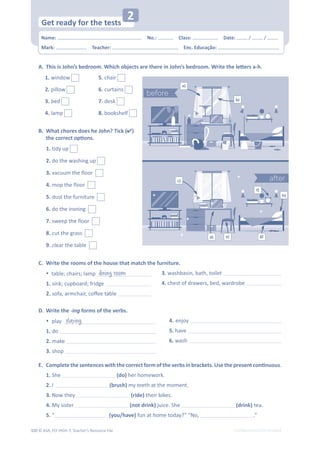 © ASA, FLY HIGH 7, Teacher’s Resource File
320 EDITABLE/PHOTOCOPIABLE
B. What chores does he John? Tick ()
ƚŚĞĐŽƌƌĞĐƚŽƉƟŽŶƐ͘
͘ 

dŚŝƐŝƐ:ŽŚŶ͛ƐďĞĚƌŽŽŵ͘tŚŝĐŚŽďũĞĐƚƐĂƌĞƚŚĞƌĞŝŶ:ŽŚŶ͛ƐďĞĚƌŽŽŵ͘tƌŝƚĞƚŚĞůĞƩĞƌƐĂͲŚ͘
1. tidy up 
2. do the washing up 
3. vacuum the floor 
4. mop the floor 
5. dust the furniture 
6. do the ironing 
7. sweep the floor 
8. cut the grass 
9. clear the table 
C. Write the rooms of the house that match the furniture.
% table; chairs; lamp dining room
1. sink; cupboard; fridge
2.ƐŽĨĂ͕ĂƌŵĐŚĂŝƌ͕ĐŽīĞĞƚĂďůĞ
3. washbasin, bath, toilet
4. chest of drawers, bed, wardrobe
D. Write the -ing forms of the verbs.
%play playing
1. do
2. make
3. shop
4. enjoy
5. have
6. wash
͘ 
ŽŵƉůĞƚĞƚŚĞƐĞŶƚĞŶĐĞƐǁŝƚŚƚŚĞĐŽƌƌĞĐƚĨŽƌŵŽĨƚŚĞǀĞƌďƐŝŶďƌĂĐŬĞƚƐ͘hƐĞƚŚĞƉƌĞƐĞŶƚĐŽŶƟŶƵŽƵƐ.
1. She (do) her homework.
2. I (brush) my teeth at the moment.
3. Now they (ride) their bikes.
4. My sister (not drink) juice. She (drink) tea.
5. “ (you/have) fun at home today?” “No, .”
1. window
2. pillow
3. bed
4. lamp
5. chair
6. curtains
7. desk
8. bookshelf
a)
b)
c)
d) e)
f)
h)
g)
Name: പNo.: പClass: പDate: / /
Mark: പTeacher: പEnc. Educação:
Get ready for the tests
2
 